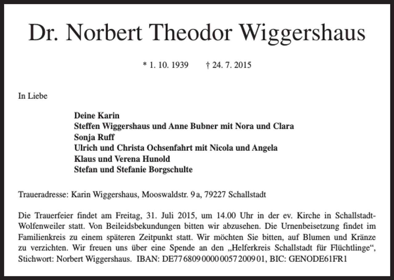 <p>Dr. Norbert Theodor Wiggershaus<br />* 1. 10. 1939 † 24. 7. 2015<br />In Liebe<br />Deine Karin<br />Steffen Wiggershaus und Anne Bubner mit Nora und Clara<br />Sonja Ruff<br />Ulrich und Christa Ochsenfahrt mit Nicola und Angela<br />Klaus und Verena Hunold<br />Stefan und Stefanie Borgschulte<br />Traueradresse: Karin Wiggershaus, Mooswaldstr. 9 a, 79227 Schallstadt<br />Die Trauerfeier findet am Freitag, 31. Juli 2015, um 14.00 Uhr in der ev. Kirche in SchallstadtWolfenweiler statt. Von Beileidsbekundungen bitten wir abzusehen. Die Urnenbeisetzung findet im<br />Familienkreis zu einem späteren Zeitpunkt statt. Wir möchten Sie bitten, auf Blumen und Kränze<br />zu verzichten. Wir freuen uns über eine Spende an den „Helferkreis Schallstadt für Flüchtlinge“,<br />Stichwort: Norbert Wiggershaus. IBAN: DE77 6809 0057 2009 01, BIC: GENODE61FR1</p>