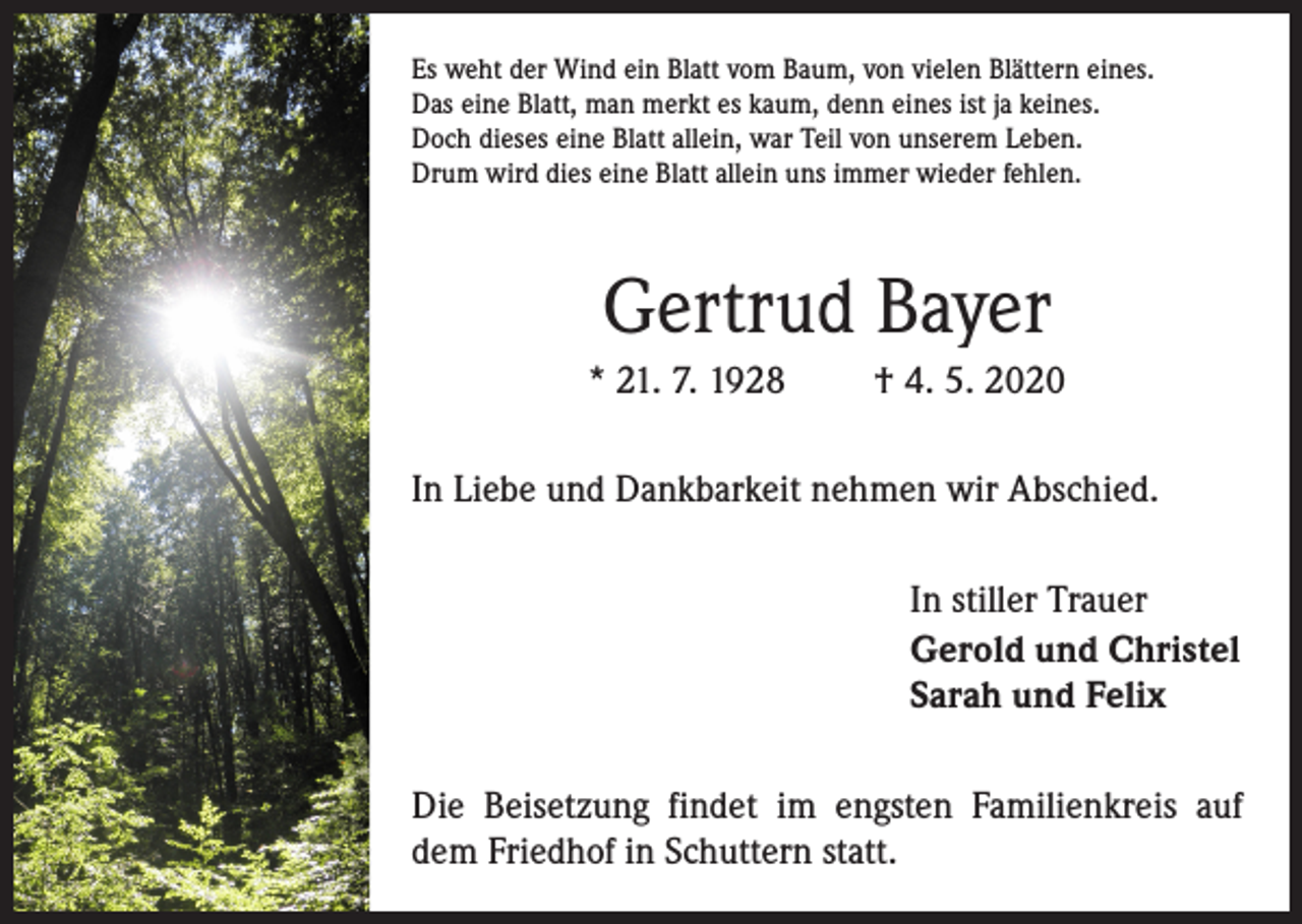 <p>Es weht der Wind ein Blatt vom Baum, von vielen Blättern eines.<br />Das eine Blatt, man merkt es kaum, denn eines ist ja keines.<br />Doch dieses eine Blatt allein, war Teil von unserem Leben.<br />Drum wird dies eine Blatt allein uns immer wieder fehlen.</p><p>Gertrud Bayer<br />* 21. 7. 1928</p><p>† 4. 5. 2020</p><p>In Liebe und Dankbarkeit nehmen wir Abschied.<br />In stiller Trauer<br />Gerold und Christel<br />Sarah und Felix<br />Die Beisetzung findet im engsten Familienkreis auf<br />dem Friedhof in Schuttern statt.</p>