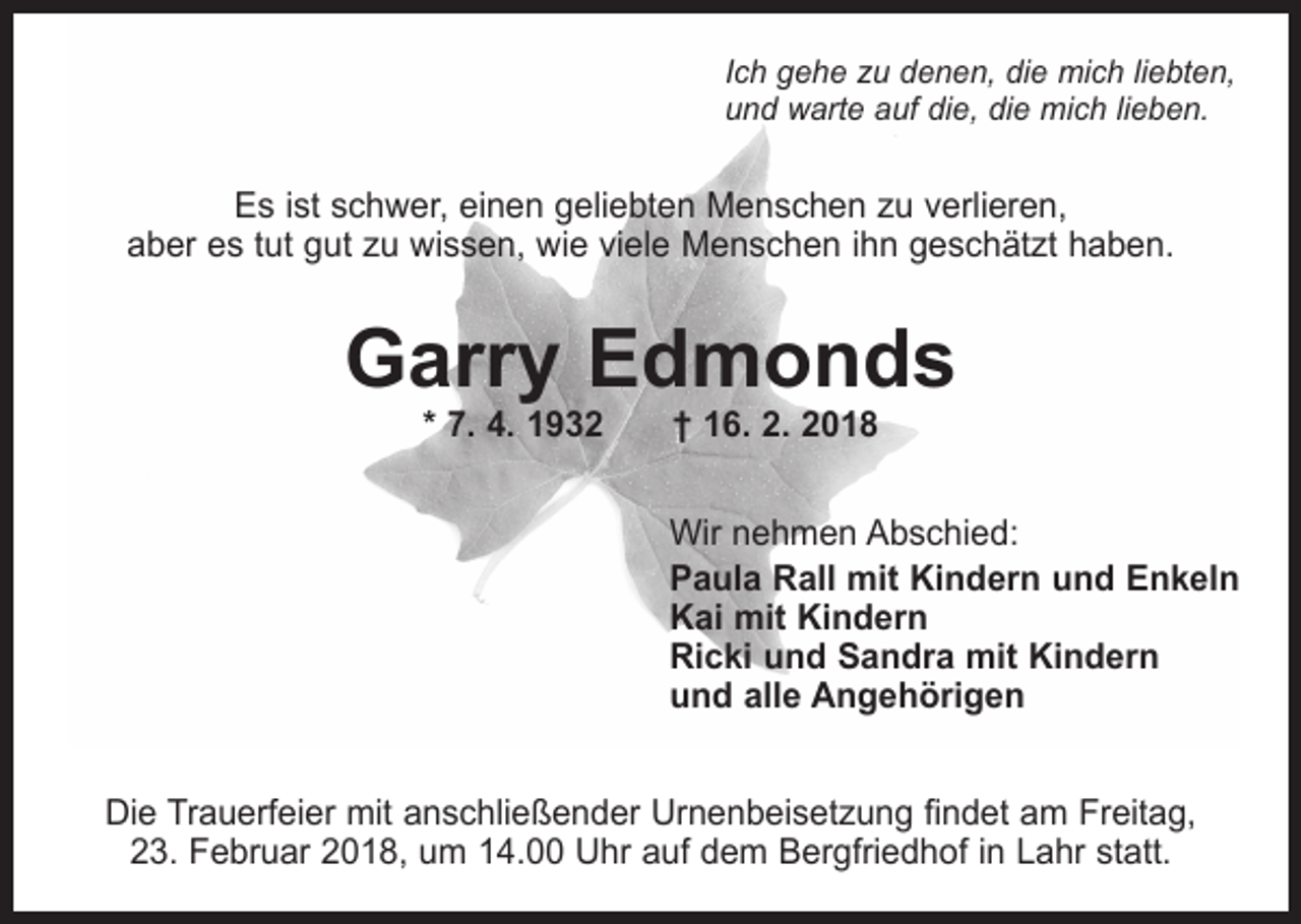 <p>Ich gehe zu denen, die mich liebten,<br />und warte auf die, die mich lieben.</p><p>Es ist schwer, einen geliebten Menschen zu verlieren,<br />aber es tut gut zu wissen, wie viele Menschen ihn geschätzt haben.</p><p>Garry Edmonds<br />* 7. 4. 1932 † 16. 2. 2018</p><p>Wir nehmen Abschied:<br />Paula Rall mit Kindern und Enkeln<br />Kai mit Kindern<br />Ricki und Sandra mit Kindern<br />und alle Angehörigen<br />Die Trauerfeier mit anschließender Urnenbeisetzung findet am Freitag,<br />23. Februar 2018, um 14.00 Uhr auf dem Bergfriedhof in Lahr statt.</p>