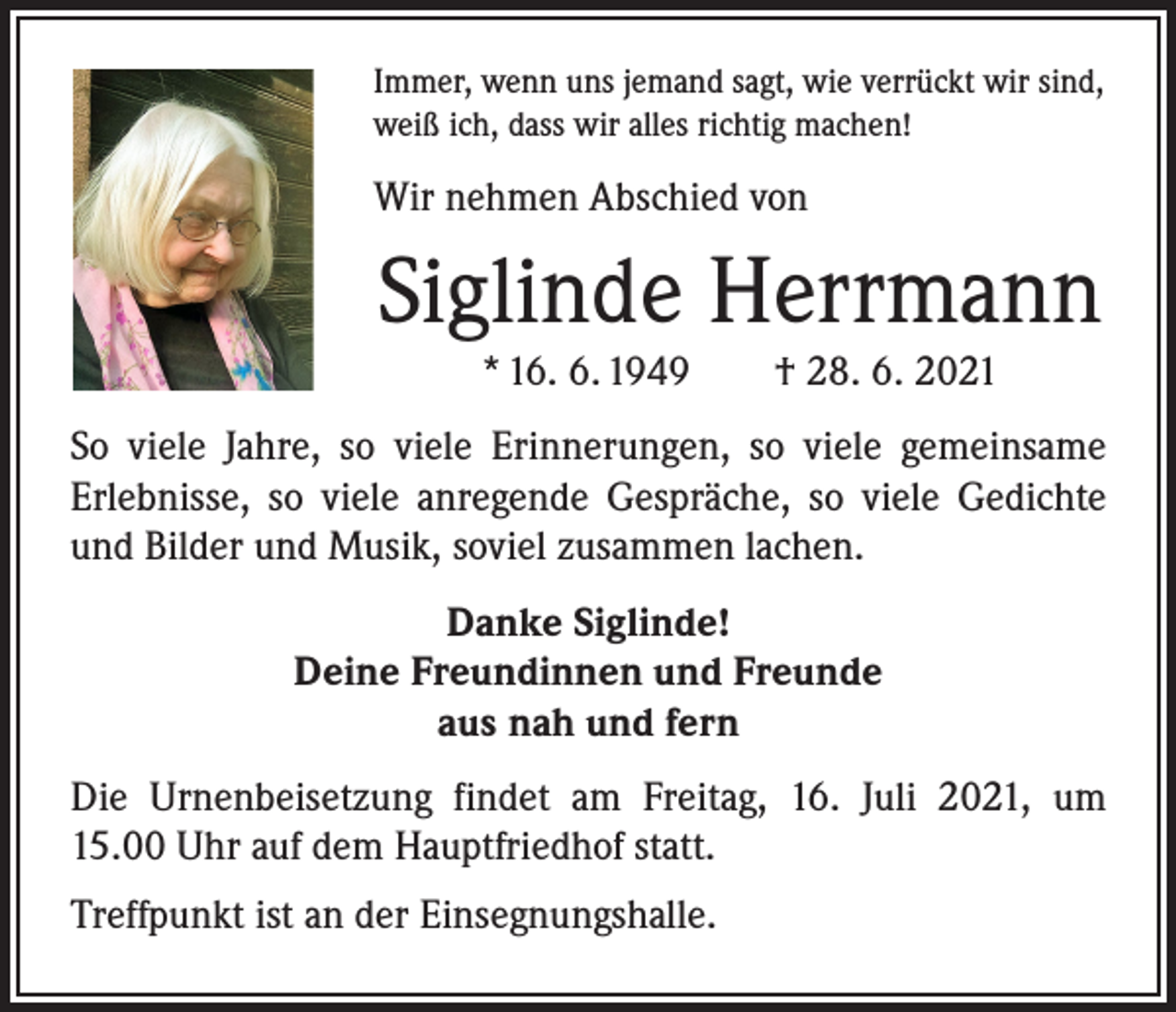 <p>Immer, wenn uns jemand sagt, wie verrückt wir sind,<br />weiß ich, dass wir alles richtig machen!</p><p>Wir nehmen Abschied von</p><p>Siglinde Herrmann<br />* 16. 6. 1949 † 28. 6. 2021<br />So viele Jahre, so viele Erinnerungen, so viele gemeinsame<br />­Erlebnisse, so viele anregende Gespräche, so viele Gedichte<br />und Bilder und Musik, soviel zusammen lachen.<br />Danke Siglinde!<br />Deine Freundinnen und Freunde<br />aus nah und fern<br />Die Urnenbeisetzung findet am Freitag, 16. Juli 2021, um<br />15.00 Uhr auf dem Hauptfriedhof statt.<br />Treffpunkt ist an der Einsegnungshalle.</p>