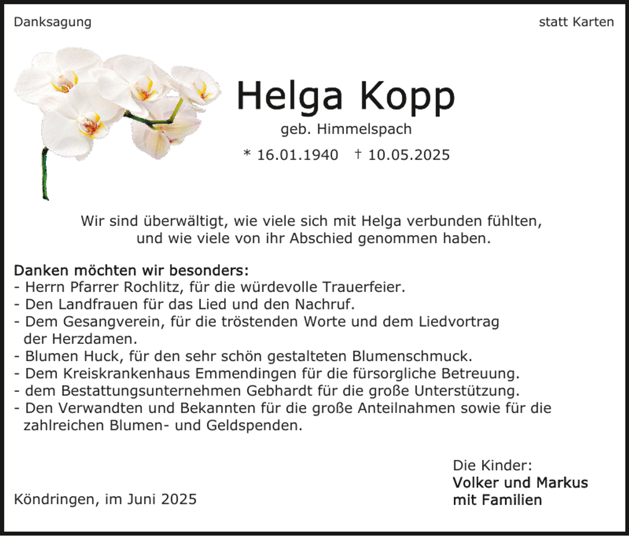 <p>Danksagung</p><p>statt Karten</p><p>geb. Himmelspach<br />* 16.01.1940</p><p>† 10.05.2025</p><p>Wir sind überwältigt, wie viele sich mit Helga verbunden fühlten,<br />und wie viele von ihr Abschied genommen haben.<br />- Herrn Pfarrer Rochlitz, für die würdevolle Trauerfeier.<br />- Den Landfrauen für das Lied und den Nachruf.<br />- Dem Gesangverein, für die tröstenden Worte und dem Liedvortrag<br />der Herzdamen.<br />- Blumen Huck, für den sehr schön gestalteten Blumenschmuck.<br />- Dem Kreiskrankenhaus Emmendingen für die fürsorgliche Betreuung.<br />- dem Bestattungsunternehmen Gebhardt für die große Unterstützung.<br />- Den Verwandten und Bekannten für die große Anteilnahmen sowie für die<br />zahlreichen Blumen- und Geldspenden.<br />Die Kinder:<br />Köndringen, im Juni 2025</p>
