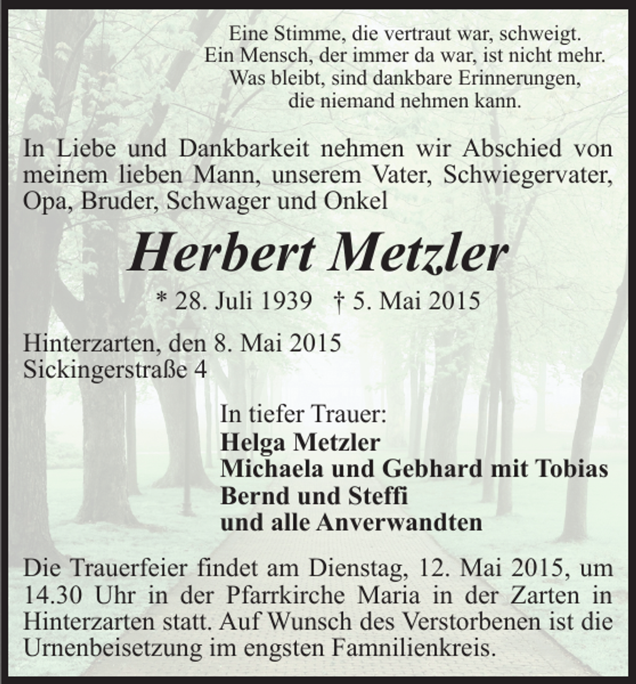 <p>Eine Stimme, die vertraut war, schweigt.<br />Ein Mensch, der immer da war, ist nicht mehr.<br />Was bleibt, sind dankbare Erinnerungen,<br />die niemand nehmen kann.</p><p>In Liebe und Dankbarkeit nehmen wir Abschied von<br />meinem lieben Mann, unserem Vater, Schwiegervater,<br />Opa, Bruder, Schwager und Onkel</p><p>Herbert Metzler<br />* 28. Juli 1939 † 5. Mai 2015</p><p>Hinterzarten, den 8. Mai 2015<br />Sickingerstraße 4<br />In tiefer Trauer:<br />Helga Metzler<br />Michaela und Gebhard mit Tobias<br />Bernd und Steffi<br />und alle Anverwandten<br />Die Trauerfeier findet am Dienstag, 12. Mai 2015, um<br />14.30 Uhr in der Pfarrkirche Maria in der Zarten in<br />Hinterzarten statt. Auf Wunsch des Verstorbenen ist die<br />Urnenbeisetzung im engsten Famnilienkreis.</p>