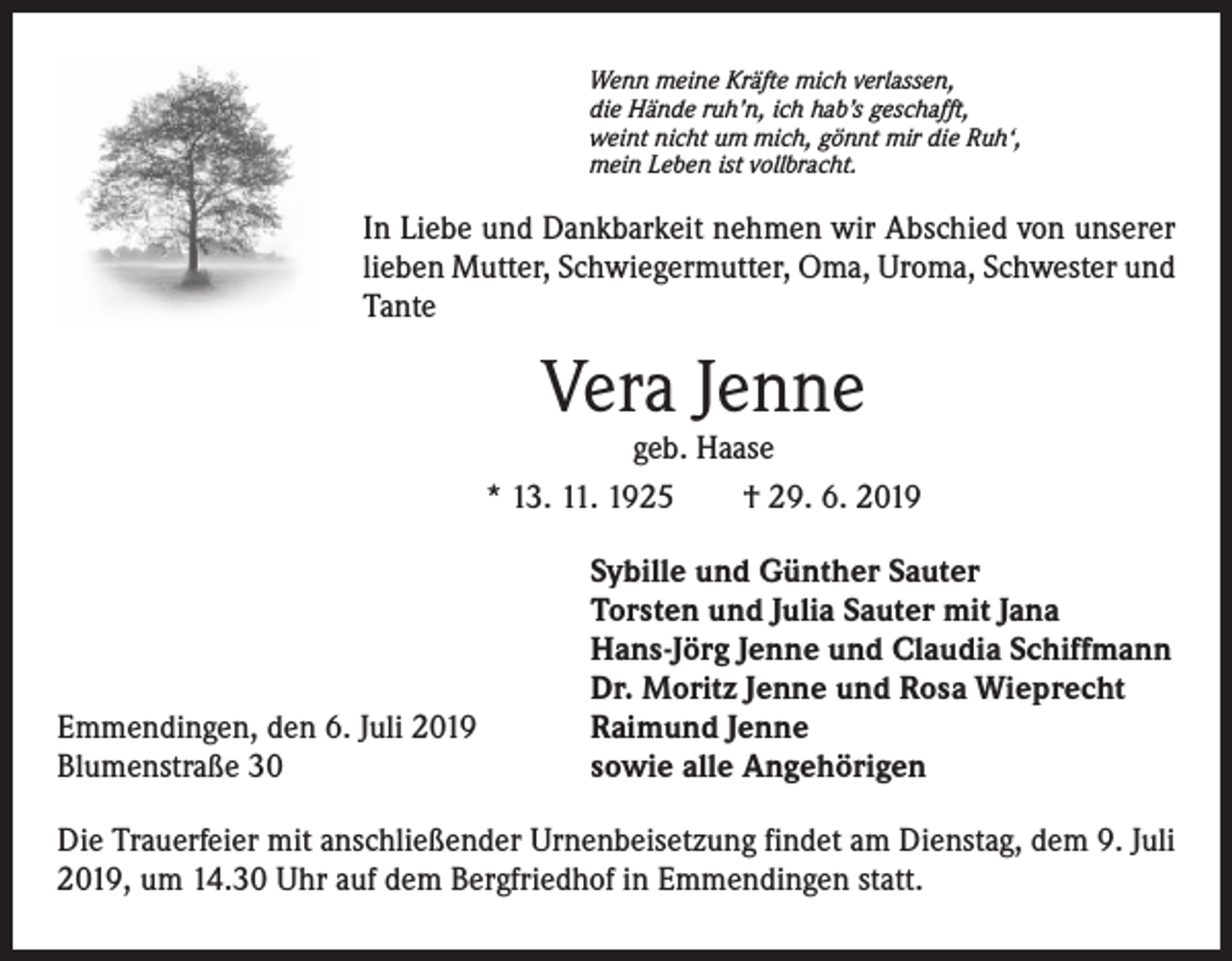 <p>Wenn meine Kräfte mich verlassen,<br />die Hände ruh’n, ich hab’s geschafft,<br />weint nicht um mich, gönnt mir die Ruh‘,<br />mein Leben ist vollbracht.</p><p>In Liebe und Dankbarkeit nehmen wir Abschied von unserer<br />lieben Mutter, Schwiegermutter, Oma, Uroma, Schwester und<br />Tante</p><p>Vera Jenne</p><p>geb. Haase<br />* 13. 11. 1925 † 29. 6. 2019</p><p>Emmendingen, den 6. Juli 2019<br />Blumenstraße 30</p><p>Sybille und Günther Sauter<br />Torsten und Julia Sauter mit Jana<br />Hans-Jörg Jenne und Claudia Schiffmann<br />Dr. Moritz Jenne und Rosa Wieprecht<br />Raimund Jenne<br />sowie alle Angehörigen</p><p>Die Trauerfeier mit anschließender Urnenbeisetzung findet am Dienstag, dem 9. Juli<br />2019, um 14.30 Uhr auf dem Bergfriedhof in Emmendingen statt.</p>
