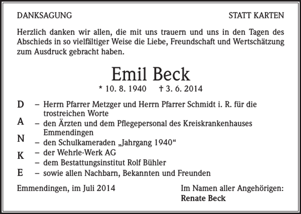 <p>DANKSAGUNG</p><p>STATT KARTEN</p><p>Herzlich danken wir allen, die mit uns trauern und uns in den Tagen des<br />Abschieds in so vielfältiger Weise die Liebe, Freundschaft und Wertschätzung<br />zum Ausdruck gebracht haben.</p><p>Emil Beck</p><p>* 10. 8. 1940 † 3. 6. 2014</p><p>D<br />A<br />N<br />K<br />E</p><p>– Herrn Pfarrer Metzger und Herrn Pfarrer Schmidt i. R. für die<br />trostreichen Worte<br />– den Ärzten und dem Pflegepersonal des Kreiskrankenhauses<br />Emmendingen<br />– den Schulkameraden „Jahrgang 1940“<br />– der Wehrle-Werk AG<br />– dem Bestattungsinstitut Rolf Bühler<br />– sowie allen Nachbarn, Bekannten und Freunden</p><p>Emmendingen, im Juli 2014</p><p>Im Namen aller Angehörigen:<br />Renate Beck</p>