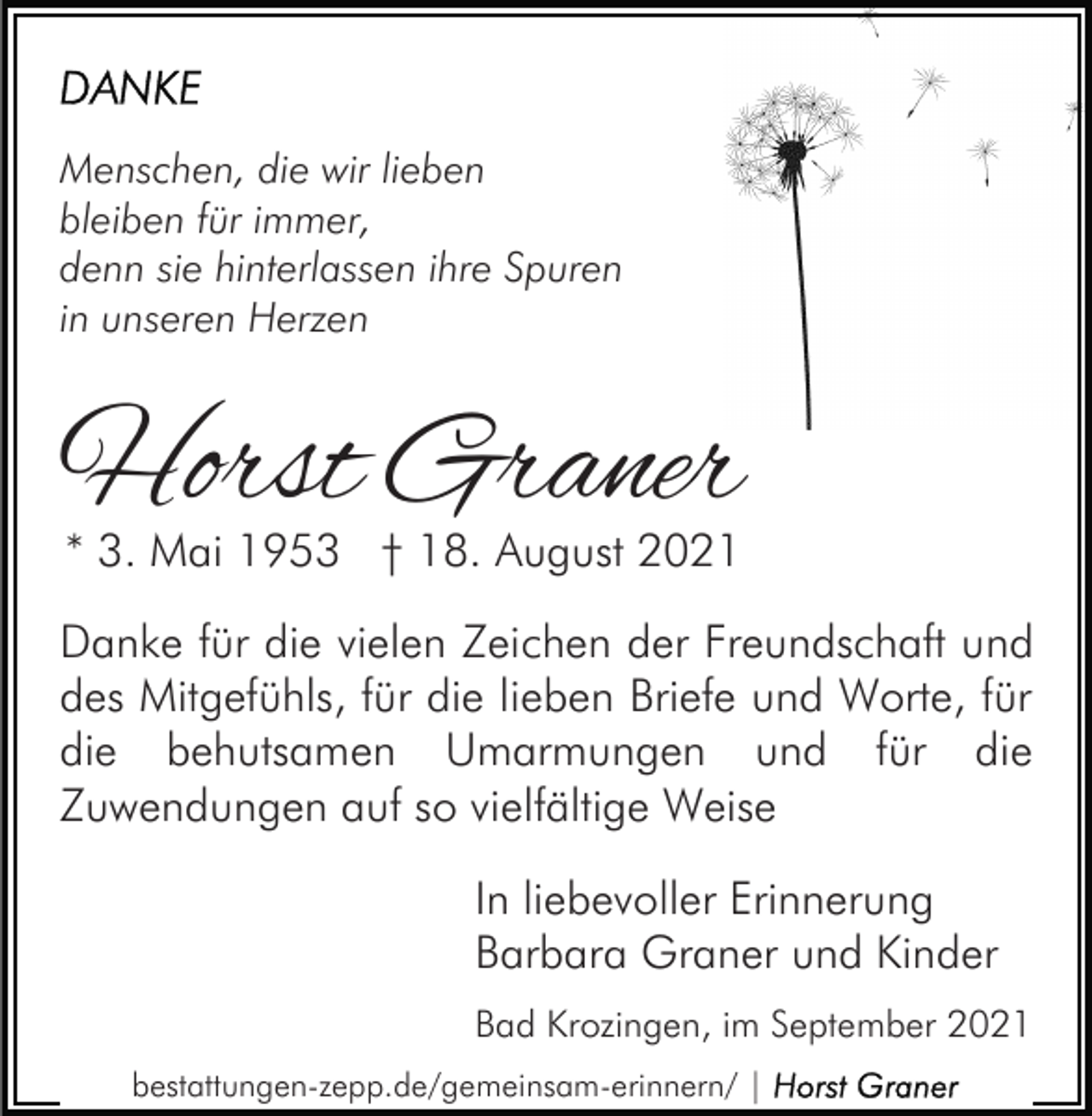 <p>Menschen, die wir lieben<br />bleiben für immer,<br />denn sie hinterlassen ihre Spuren<br />in unseren Herzen</p><p>Horst Graner<br />* 3. Mai 1953 † 18. August 2021</p><p>Danke für die vielen Zeichen der Freundschaft und<br />des Mitgefühls, für die lieben Briefe und Worte, für<br />die behutsamen Umarmungen und für die<br />Zuwendungen auf so vielfältige Weise<br />In liebevoller Erinnerung<br />Barbara Graner und Kinder<br />Bad Krozingen, im September 2021<br />bestattungen-zepp.de/gemeinsam-erinnern/ |</p>