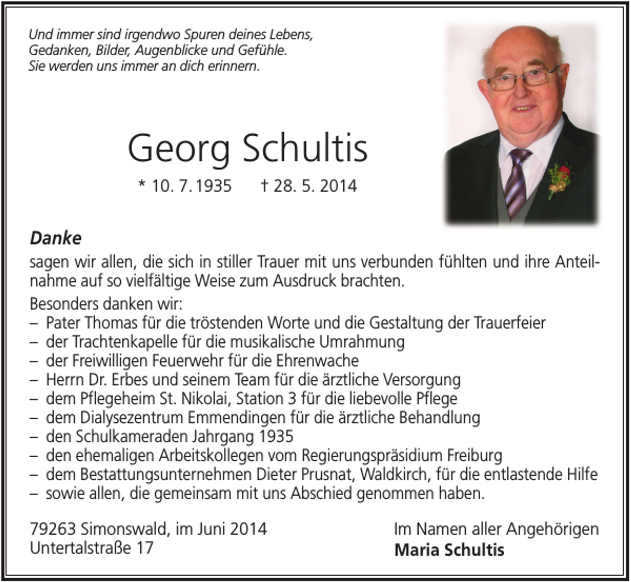 <p>Und immer sind irgendwo Spuren deines Lebens,<br />Gedanken, Bilder, Augenblicke und Gefühle.<br />Sie werden uns immer an dich erinnern.</p><p>Georg Schultis<br />* 10. 7. 1935</p><p>† 28. 5. 2014</p><p>Danke<br />sagen wir allen, die sich in stiller Trauer mit uns verbunden fühlten und ihre Anteilnahme auf so vielfältige Weise zum Ausdruck brachten.<br />Besonders danken wir:<br />– Pater Thomas für die tröstenden Worte und die Gestaltung der Trauerfeier<br />– der Trachtenkapelle für die musikalische Umrahmung<br />– der Freiwilligen Feuerwehr für die Ehrenwache<br />– Herrn Dr. Erbes und seinem Team für die ärztliche Versorgung<br />– dem Pflegeheim St. Nikolai, Station 3 für die liebevolle Pflege<br />– dem Dialysezentrum Emmendingen für die ärztliche Behandlung<br />– den Schulkameraden Jahrgang 1935<br />– den ehemaligen Arbeitskollegen vom Regierungspräsidium Freiburg<br />– dem Bestattungsunternehmen Dieter Prusnat, Waldkirch, für die entlastende Hilfe<br />– sowie allen, die gemeinsam mit uns Abschied genommen haben.<br />79263 Simonswald, im Juni 2014<br />Untertalstraße 17</p><p>Im Namen aller Angehörigen<br />Maria Schultis</p>