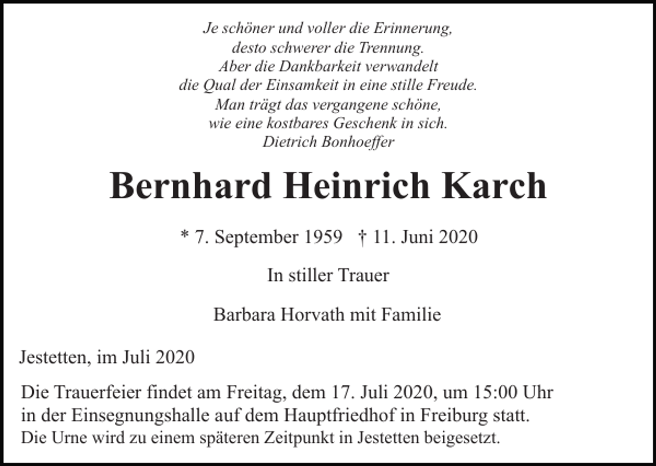 <p>Je schöner und voller die Erinnerung,<br />desto schwerer die Trennung.<br />Aber die Dankbarkeit verwandelt<br />die Qual der Einsamkeit in eine stille Freude.<br />Man trägt das vergangene schöne,<br />wie eine kostbares Geschenk in sich.<br />Dietrich Bonhoeffer</p><p>Bernhard Heinrich Karch<br />* 7. September 1959 † 11. Juni 2020<br />In stiller Trauer<br />Barbara Horvath mit Familie<br />Jestetten, im Juli 2020<br />Die Trauerfeier findet am Freitag, dem 17. Juli 2020, um 15:00 Uhr<br />in der Einsegnungshalle auf dem Hauptfriedhof in Freiburg statt.<br />Die Urne wird zu einem späteren Zeitpunkt in Jestetten beigesetzt.</p>