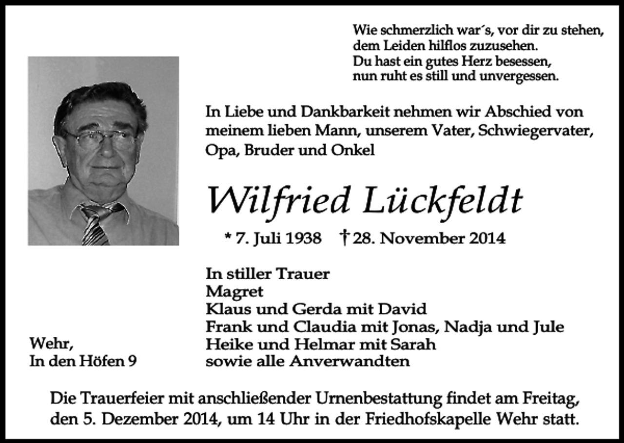 <p>Wie schmerzlich war´s, vor dir zu stehen,<br />dem Leiden hilflos zuzusehen.<br />Du hast ein gutes Herz besessen,<br />nun ruht es still und unvergessen.</p><p>In Liebe und Dankbarkeit nehmen wir Abschied von<br />meinem lieben Mann, unserem Vater, Schwiegervater,<br />Opa, Bruder und Onkel</p><p>Wilfried Lückfeldt<br />* 7. Juli 1938</p><p>Wehr,<br />In den Höfen 9</p><p>28. November 2014</p><p>In stiller Trauer<br />Magret<br />Klaus und Gerda mit David<br />Frank und Claudia mit Jonas, Nadja und Jule<br />Heike und Helmar mit Sarah<br />sowie alle Anverwandten</p><p>Die Trauerfeier mit anschließender Urnenbestattung findet am Freitag,<br />den 5. Dezember 2014, um 14 Uhr in der Friedhofskapelle Wehr statt.</p>