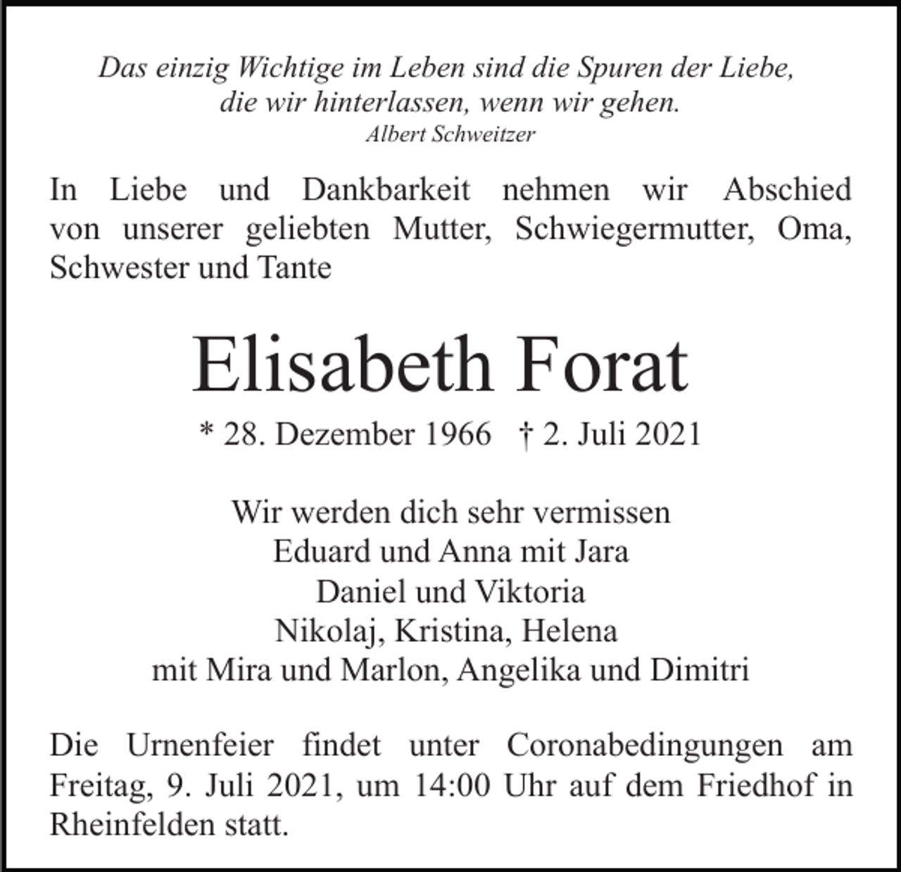 <p>Das einzig Wichtige im Leben sind die Spuren der Liebe,<br />die wir hinterlassen, wenn wir gehen.<br />Albert Schweitzer</p><p>In Liebe und Dankbarkeit nehmen wir Abschied<br />von unserer geliebten Mutter, Schwiegermutter, Oma,<br />Schwester und Tante</p><p>Elisabeth Forat<br />* 28. Dezember 1966 † 2. Juli 2021<br />Wir werden dich sehr vermissen<br />Eduard und Anna mit Jara<br />Daniel und Viktoria<br />Nikolaj, Kristina, Helena<br />mit Mira und Marlon, Angelika und Dimitri<br />Die Urnenfeier findet unter Coronabedingungen am<br />Freitag, 9. Juli 2021, um 14:00 Uhr auf dem Friedhof in<br />Rheinfelden statt.</p>