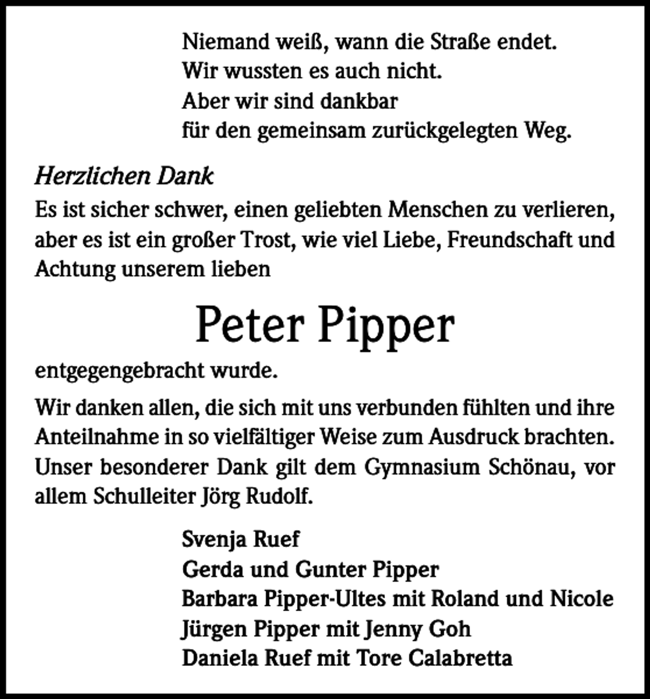 <p>Niemand weiß, wann die Straße endet.<br />Wir wussten es auch nicht.<br />Aber wir sind dankbar<br />für den gemeinsam zurückgelegten Weg.</p><p>Herzlichen Dank<br />Es ist sicher schwer, einen geliebten Menschen zu verlieren,<br />aber es ist ein großer Trost, wie viel Liebe, Freundschaft und<br />Achtung unserem lieben</p><p>Peter Pipper<br />entgegengebracht wurde.<br />Wir danken allen, die sich mit uns verbunden fühlten und ihre<br />Anteilnahme in so vielfältiger Weise zum Ausdruck brachten.<br />Unser besonderer Dank gilt dem Gymnasium Schönau, vor<br />allem Schulleiter Jörg Rudolf.<br />Svenja Ruef<br />Gerda und Gunter Pipper<br />Barbara Pipper-Ultes mit Roland und Nicole<br />Jürgen Pipper mit Jenny Goh<br />Daniela Ruef mit Tore Calabretta</p>