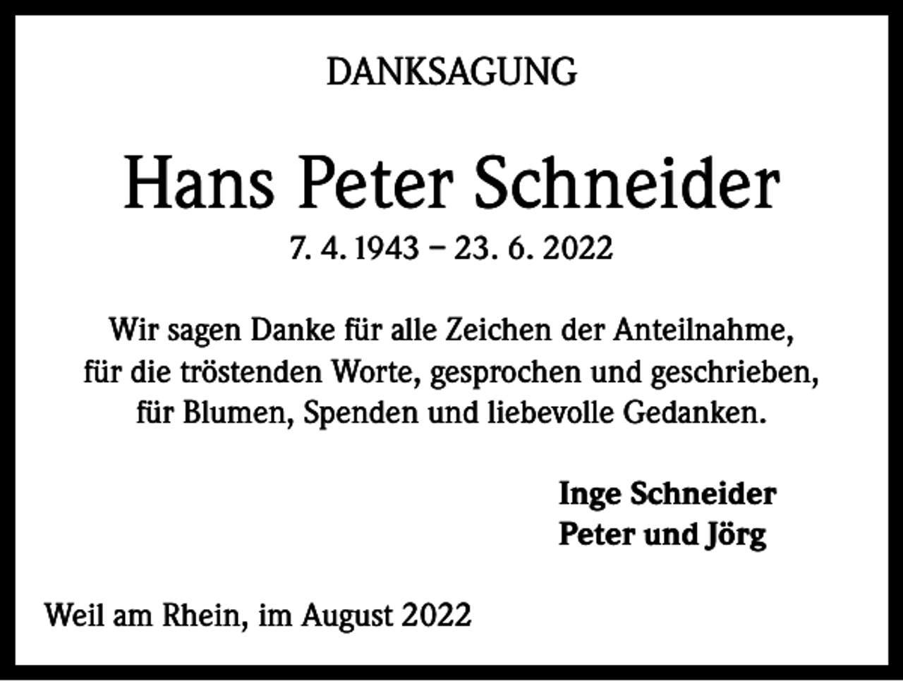 <p>DANKSAGUNG</p><p>Hans Peter Schneider<br />7. 4. 1943 – 23. 6. 2022<br />Wir sagen Danke für alle Zeichen der Anteilnahme,<br />für die tröstenden Worte, gesprochen und geschrieben,<br />für Blumen, Spenden und liebevolle Gedanken.<br />Inge Schneider<br />Peter und Jörg<br />Weil am Rhein, im August 2022</p>