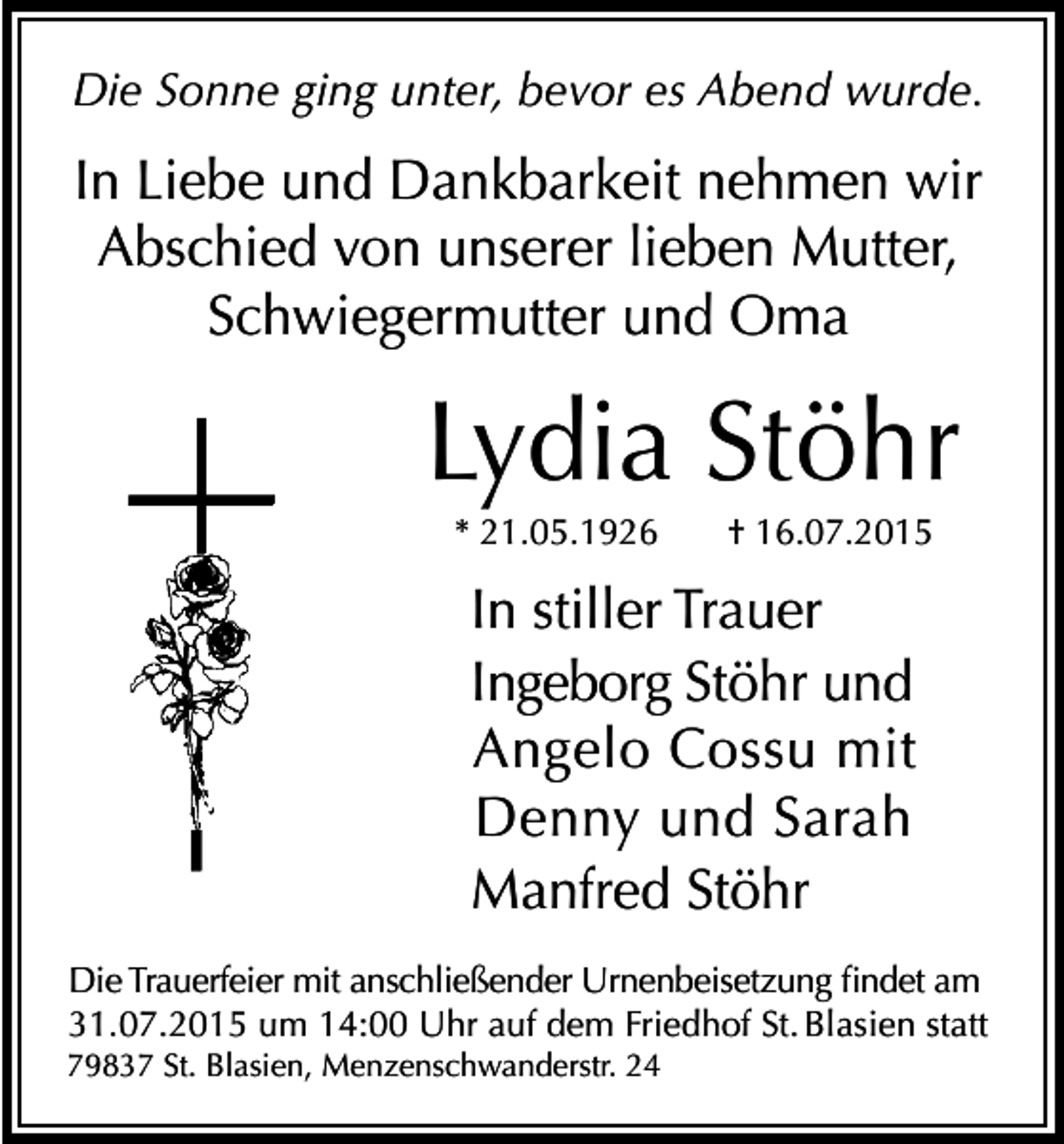 <p>Die Sonne ging unter, bevor es Abend wurde.</p><p>In Liebe und Dankbarkeit nehmen wir<br />Abschied von unserer lieben Mutter,<br />Schwiegermutter und Oma</p><p>Lydia Stöhr<br />* 21.05.1926</p><p>† 16.07.2015</p><p>In stiller Trauer<br />Ingeborg Stöhr und<br />Angelo Cossu mit<br />Denny und Sarah<br />Manfred Stöhr<br />Die Trauerfeier mit anschließender Urnenbeisetzung findet am<br />31.07.2015 um 14:00 Uhr auf dem Friedhof St. Blasien statt<br />79837 St. Blasien, Menzenschwanderstr. 24</p>