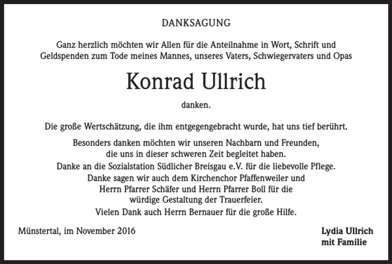 <p>DANKSAGUNG<br />Ganz herzlich möchten wir Allen für die Anteilnahme in Wort, Schrift und<br />Geldspenden zum Tode meines Mannes, unseres Vaters, Schwiegervaters und Opas</p><p>Konrad Ullrich<br />danken.<br />Die große Wertschätzung, die ihm entgegengebracht wurde, hat uns tief berührt.<br />Besonders danken möchten wir unseren Nachbarn und Freunden,<br />die uns in dieser schweren Zeit begleitet haben.<br />Danke an die Sozialstation Südlicher Breisgau e.V. für die liebevolle Pflege.<br />Danke sagen wir auch dem Kirchenchor Pfaffenweiler und<br />Herrn Pfarrer Schäfer und Herrn Pfarrer Boll für die<br />würdige Gestaltung der Trauerfeier.<br />Vielen Dank auch Herrn Bernauer für die große Hilfe.<br />Münstertal, im November 2016</p><p>Lydia Ullrich<br />mit Familie</p>