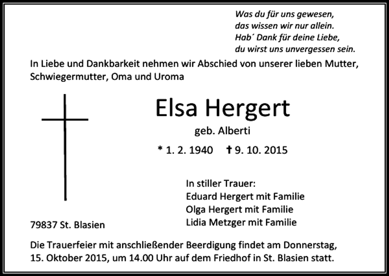 <p>Was du für uns gewesen,<br />das wissen wir nur allein.<br />Hab´ Dank für deine Liebe,<br />du wirst uns unvergessen sein.</p><p>In Liebe und Dankbarkeit nehmen wir Abschied von unserer lieben Mutter,<br />Schwiegermutter, Oma und Uroma</p><p>Elsa Hergert<br />geb. Alberti</p><p>* 1. 2. 1940</p><p>79837 St. Blasien</p><p>✝ 9. 10. 2015</p><p>In stiller Trauer:<br />Eduard Hergert mit Familie<br />Olga Hergert mit Familie<br />Lidia Metzger mit Familie</p><p>Die Trauerfeier mit anschließender Beerdigung findet am Donnerstag,<br />15. Oktober 2015, um 14.00 Uhr auf dem Friedhof in St. Blasien statt.</p>