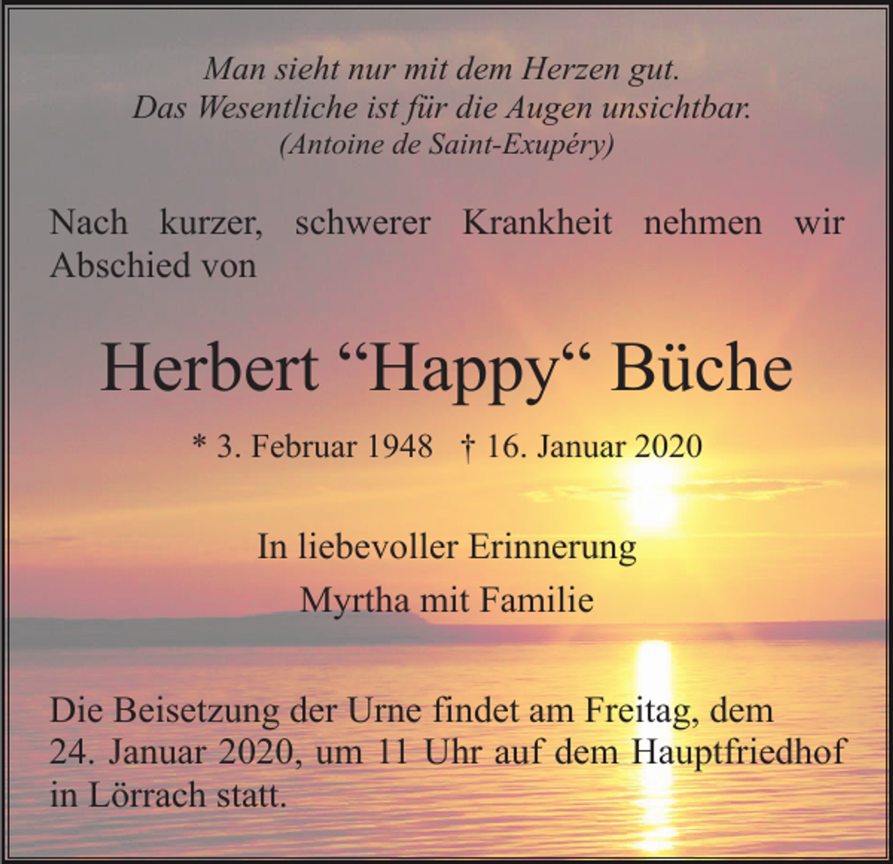 <p>Man sieht nur mit dem Herzen gut.<br />Das Wesentliche ist für die Augen unsichtbar.<br />(Antoine de Saint-Exupéry)</p><p>Nach kurzer, schwerer Krankheit nehmen wir<br />Abschied von</p><p>Herbert “Happy“ Büche<br />* 3. Februar 1948 † 16. Januar 2020</p><p>In liebevoller Erinnerung<br />Myrtha mit Familie<br />Die Beisetzung der Urne findet am Freitag, dem<br />24. Januar 2020, um 11 Uhr auf dem Hauptfriedhof<br />in Lörrach statt.</p>