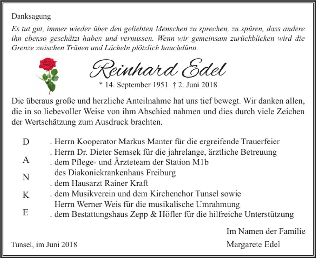 <p>Danksagung<br />Es tut gut, immer wieder über den geliebten Menschen zu sprechen, zu spüren, dass andere<br />ihn ebenso geschätzt haben und vermissen. Wenn wir gemeinsam zurückblicken wird die<br />Grenze zwischen Tränen und Lächeln plötzlich hauchdünn.</p><p>Reinhard Edel<br />* 14. September 1951 † 2. Juni 2018</p><p>Die überaus große und herzliche Anteilnahme hat uns tief bewegt. Wir danken allen,<br />die in so liebevoller Weise von ihm Abschied nahmen und dies durch viele Zeichen<br />der Wertschätzung zum Ausdruck brachten.</p><p>D<br />A<br />N<br />K<br />E</p><p>. Herrn Kooperator Markus Manter für die ergreifende Trauerfeier<br />. Herrn Dr. Dieter Semsek für die jahrelange, ärztliche Betreuung<br />. dem Pflege- und Ärzteteam der Station M1b<br />des Diakoniekrankenhaus Freiburg<br />. dem Hausarzt Rainer Kraft<br />. dem Musikverein und dem Kirchenchor Tunsel sowie<br />Herrn Werner Weis für die musikalische Umrahmung<br />. dem Bestattungshaus Zepp &amp; Höfler für die hilfreiche Unterstützung</p><p>Tunsel, im Juni 2018</p><p>Im Namen der Familie<br />Margarete Edel</p>