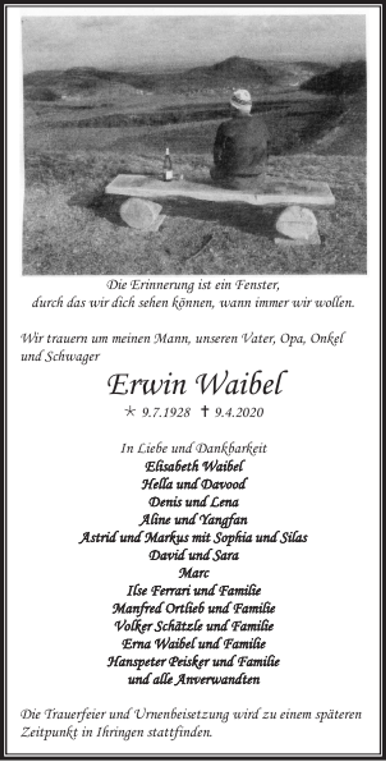 <p>Die Erinnerung ist ein Fenster,<br />durch das wir dich sehen können, wann immer wir wollen.<br />Wir trauern um meinen Mann, unseren Vater, Opa, Onkel<br />und Schwager</p><p>Erwin Waibel<br /> 9.7.1928  9.4.2020<br />In Liebe und Dankbarkeit<br />Elisabeth Waibel<br />Hella und Davood<br />Denis und Lena<br />Aline und Yangfan<br />Astrid und Markus mit Sophia und Silas<br />David und Sara<br />Marc<br />Ilse Ferrari und Familie<br />Manfred Ortlieb und Familie<br />Volker Schätzle und Familie<br />Erna Waibel und Familie<br />Hanspeter Peisker und Familie<br />und alle Anverwandten<br />Die Trauerfeier und Urnenbeisetzung wird zu einem späteren<br />Zeitpunkt in Ihringen stattfinden.</p>