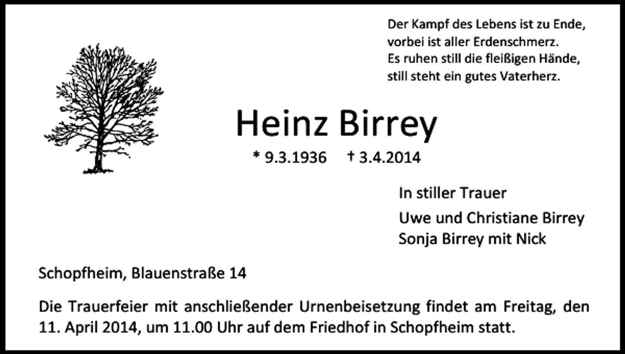 <p>Der Kampf des Lebens ist zu Ende,<br />vorbei ist aller Erdenschmerz.<br />Es ruhen still die fleißigen Hände,<br />still steht ein gutes Vaterherz.</p><p>Heinz Birrey<br />* 9.3.1936</p><p>† 3.4.2014</p><p>In stiller Trauer<br />Uwe und Christiane Birrey<br />Sonja Birrey mit Nick<br />Schopfheim, Blauenstraße 14<br />Die Trauerfeier mit anschließender Urnenbeisetzung findet am Freitag, den<br />11. April 2014, um 11.00 Uhr auf dem Friedhof in Schopfheim statt.</p>