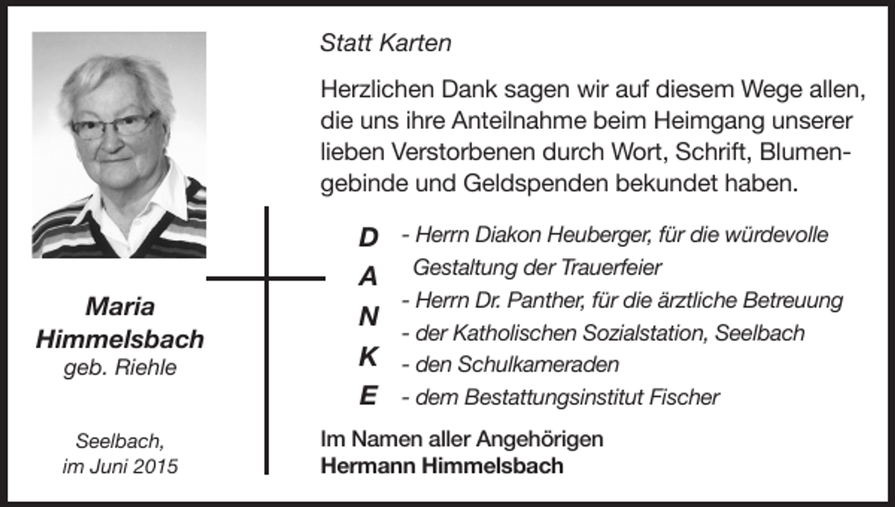 <p>Statt Karten</p><p>Herzlichen Dank sagen wir auf diesem Wege allen,<br />die uns ihre Anteilnahme beim Heimgang unserer<br />lieben Verstorbenen durch Wort, Schrift, Blumengebinde und Geldspenden bekundet haben.</p><p>Maria<br />Himmelsbach</p><p>Seelbach,<br />im Juni 2015</p><p>Im Namen aller Angehörigen<br />Hermann Himmelsbach</p><p>geb. Riehle</p><p>D<br />A<br />N<br />K<br />E</p><p>- Herrn Diakon Heuberger, für die würdevolle<br />Gestaltung der Trauerfeier<br />- Herrn Dr. Panther, für die ärztliche Betreuung<br />- der Katholischen Sozialstation, Seelbach<br />- den Schulkameraden<br />- dem Bestattungsinstitut Fischer</p>