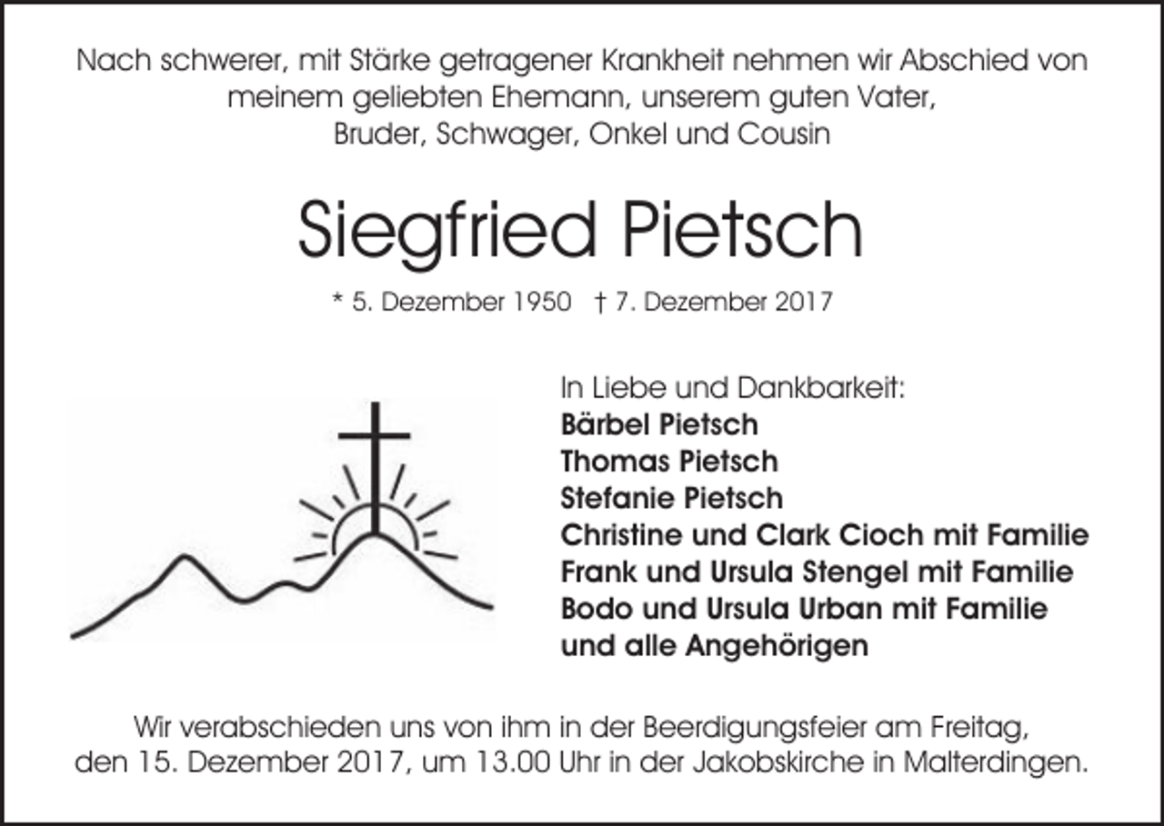 <p>NNach<br />a c h sschwerer,<br />c h w er er, mit<br />mit StStärke<br />ä r k e getragener<br />g etr a g e n er Krankheit<br />Kr a n k h eit nehmen<br />n e h m e n wir<br />wir Abschied<br />A bs c hi e d von<br />von<br />mmeinem<br />ei n e m ggeliebten<br />eli e bt e n E Ehemann,<br />h e m a n n, u unserem<br />ns er e m gguten<br />ut e n Vater,<br />V at er,<br />Bruder,<br />Br<br />u d er, SSchwager,<br />c h w a g er, Onkel<br />O n k el uund<br />n d Cousin<br />C o usi n</p><p>Si e gfri e d Pietsch<br />Pi ets c h<br />Siegfried<br />** 5.<br />5. Dezember<br />D e z e m b er 1950<br />1 9 5 0 †† 7.<br />7. Dezember<br />D e z e m b er</p><p>In<br />I n Liebe<br />Li e b e und<br />u n d Dankbarkeit:<br />D a n k b ar k eit:<br />Bärbel<br />B är b el Pi<br />Pietsch<br />et s c h<br />Thomas<br />T h o m a s Pietsch<br />Pi et s c h<br />Stefanie<br />St ef a ni e Pietsch<br />Pi et s c h<br />Christine<br />C hri sti n e uund<br />n d Cl<br />Clark<br />ar k Ci<br />Cioch<br />o c h mit<br />mit FFamilie<br />a mili e<br />Frank<br />Fr a n k und<br />u n d Ursula<br />Ur s ul a St<br />Stengel<br />e n g el mit<br />mit FFamilie<br />a mili e<br />Bodo<br />B o d o und<br />u n d Ursula<br />Ur s ul a Urban<br />Ur b a n mit<br />mit Familie<br />F a mili e<br />und<br />u n d alle<br />all e Angehörigen<br />A n g e h öri g e n<br />Wirv verabschieden<br />Wir<br />er a bs c hi e d e n uuns<br />ns von<br />v o n iihm<br />h m iinn der<br />d er Beerdigungsfeier<br />B e er di gu n gsf ei er am<br />a m FrFreitag,<br />eit a g,<br />dden<br />e n 115.<br />5. Dezember<br />D e z e m b er 22017,<br />0 1 7, uum<br />m 113.00<br />3. UUhr<br />hr i in<br />n der<br />d er JJakobskirche<br />a k o bs kir c h e iinn Malterdingen.<br />M alt er d i n g e n.</p>