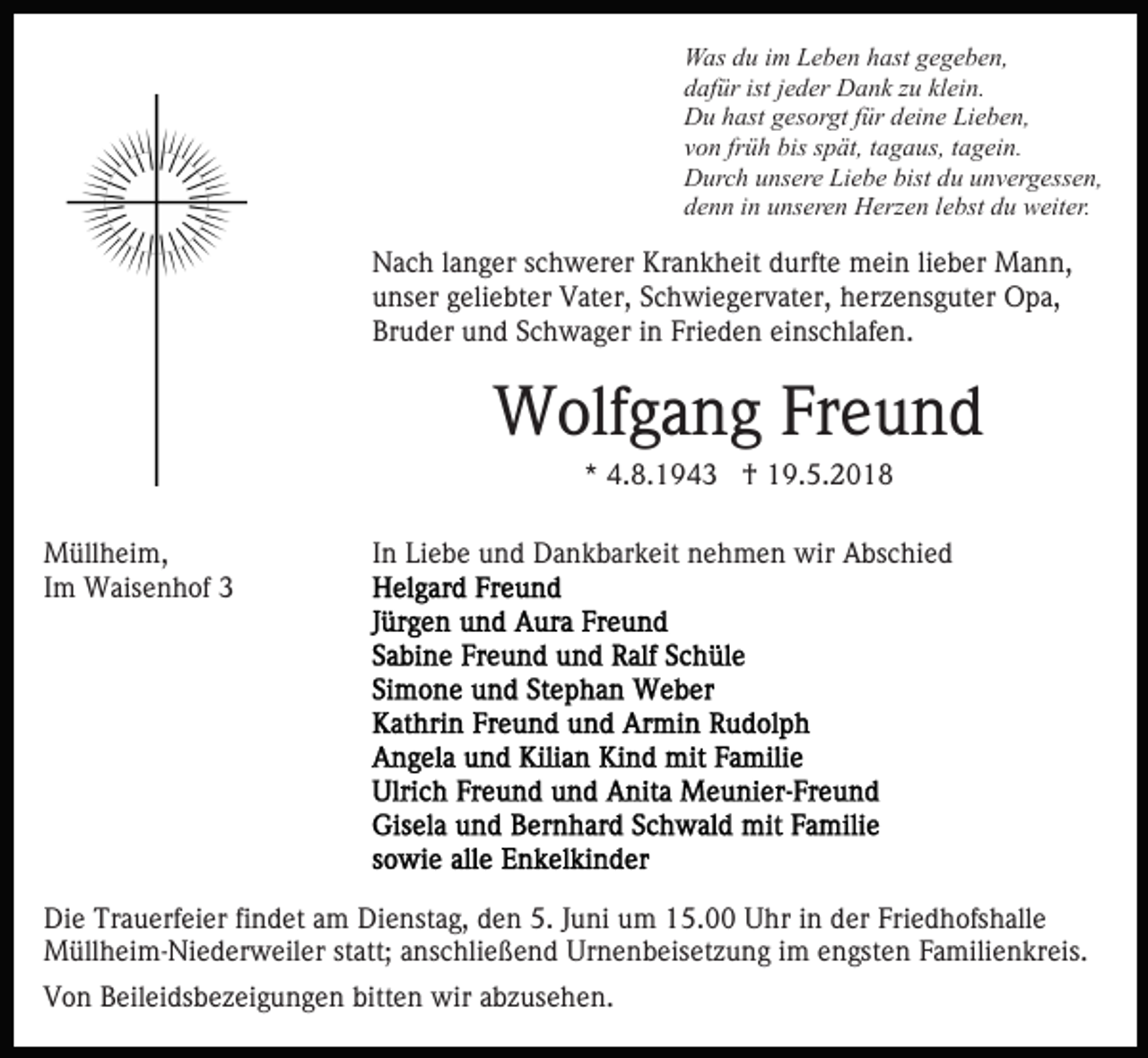 <p>Was<br />W as d du<br />u i im<br />m LLeben<br />e b e n h hast<br />ast g gegeben,<br />e g e b e n,<br />dafür<br />istjjeder<br />klein.<br />d af ür ist<br />e d er Dank<br />D a n k zzu<br />u kl<br />ei n.<br />Du<br />D u hhast<br />ast ggesorgt<br />es or gt f für<br />ür ddeine<br />ei n e Lieben,<br />Li e b e n,<br />v o n fr<br />ü h bis<br />bis sspät,<br />p ät, ttagaus,<br />a g a us, tagein.<br />t a g ei n.<br />von<br />früh<br />D ur c h uunsere<br />ns er e LiLiebe<br />e b e bist<br />u uunvergessen,<br />n v er g ess e n,<br />Durch<br />bistddu<br />denn<br />d e n n iin<br />n uunseren<br />ns er e n Herzen<br />H erz e n llebst<br />e bst du<br />d u weiter.<br />w eit er.</p><p>NNach<br />a c h l alanger<br />n g er s schwerer<br />c h w er er KKrankheit<br />r a n k h eit durfte<br />d urft e mein<br />m ei n lilieber<br />e ber Mann,<br />M a n n,<br />unser<br />u ns er ggeliebter<br />eli e bt er Vater,<br />V at er, SSchwiegervater,<br />c h wi e g er v at er, hherzensguter<br />er z e ns g u t er Opa,<br />O p a,<br />Br u d er uund<br />n d SSchwager<br />c h w a g er iin<br />n Frieden<br />Fri e d e n einschlafen.<br />ei ns c hl af e n.<br />Bruder</p><p>WWolfgang<br />olf g a n g FrFreund<br />eund<br />** 4.8.1943<br />4. 8. 1 9 4 3 †<br />† 19.5.2018<br />1 9. 5. 2 0 1 8</p><p>MMüllheim,<br />üll h ei m,<br />IImm Waisenhof<br />W ais e n h of 33</p><p>IInn Liebe<br />Li e b e und<br />u n d Dankbarkeit<br />D a n k b ar k eit nehmen<br />n e h m e n wir<br />wir Abschied<br />A bs c hi e d</p><p>Di e Tr<br />Die<br />Trauerfeier<br />a u erf ei er fifindet<br />n d et aam<br />m Dienstag,<br />Di e nst a g, den<br />d e n 5.<br />5. Juni<br />J u ni um<br />u m 15.00<br />1 5. Uhr<br />U hr iinn der<br />d er Friedhofshalle<br />Fri e d hofs h all e<br />M üll h ei m- Ni e d er w eil er statt;<br />st att; anschließend<br />a ns c hli e ß e n d Urnenbeisetzung<br />Ur n e n b eis et z u n g iim<br />m eengsten<br />n gst e n Familienkreis.<br />F a mili e n kr eis.<br />Müllheim-Niederweiler<br />VVon<br />o n BBeileidsbezeigungen<br />eil ei ds b e z ei g u n g e n bitten<br />bitt e n wir<br />wir abzusehen.<br />a b z us e h e n.</p>