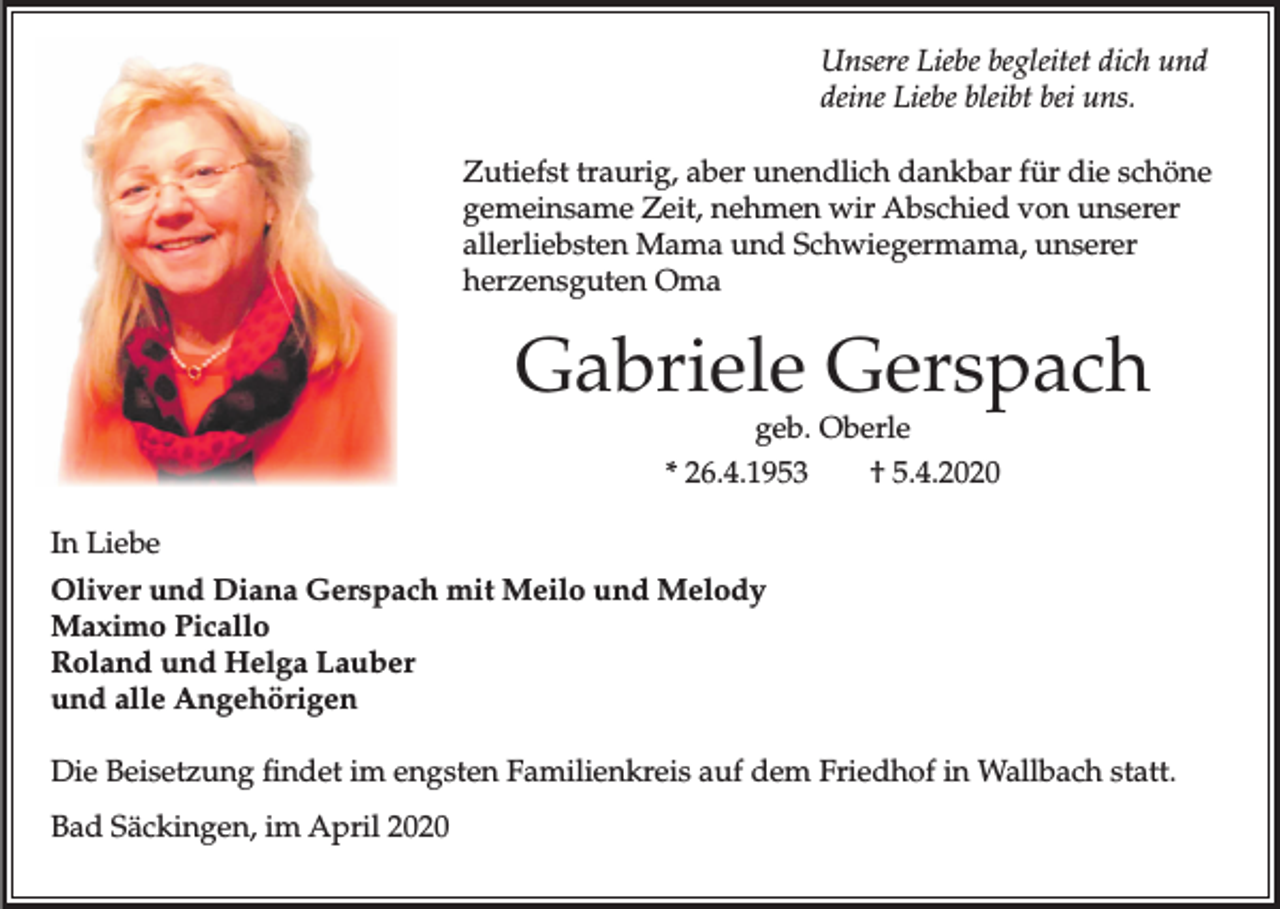 <p>Unsere Liebe begleitet dich und<br />deine Liebe bleibt bei uns.<br />Zutiefst traurig, aber unendlich dankbar für die schöne<br />gemeinsame Zeit, nehmen wir Abschied von unserer<br />allerliebsten Mama und Schwiegermama, unserer<br />herzensguten Oma</p><p>Gabriele Gerspach<br />geb. Oberle<br />* 26.4.1953<br />† 5.4.2020<br />In Liebe<br />Oliver und Diana Gerspach mit Meilo und Melody<br />Maximo Picallo<br />Roland und Helga Lauber<br />und alle Angehörigen<br />Die Beisetzung findet im engsten Familienkreis auf dem Friedhof in Wallbach statt.<br />Bad Säckingen, im April 2020</p>
