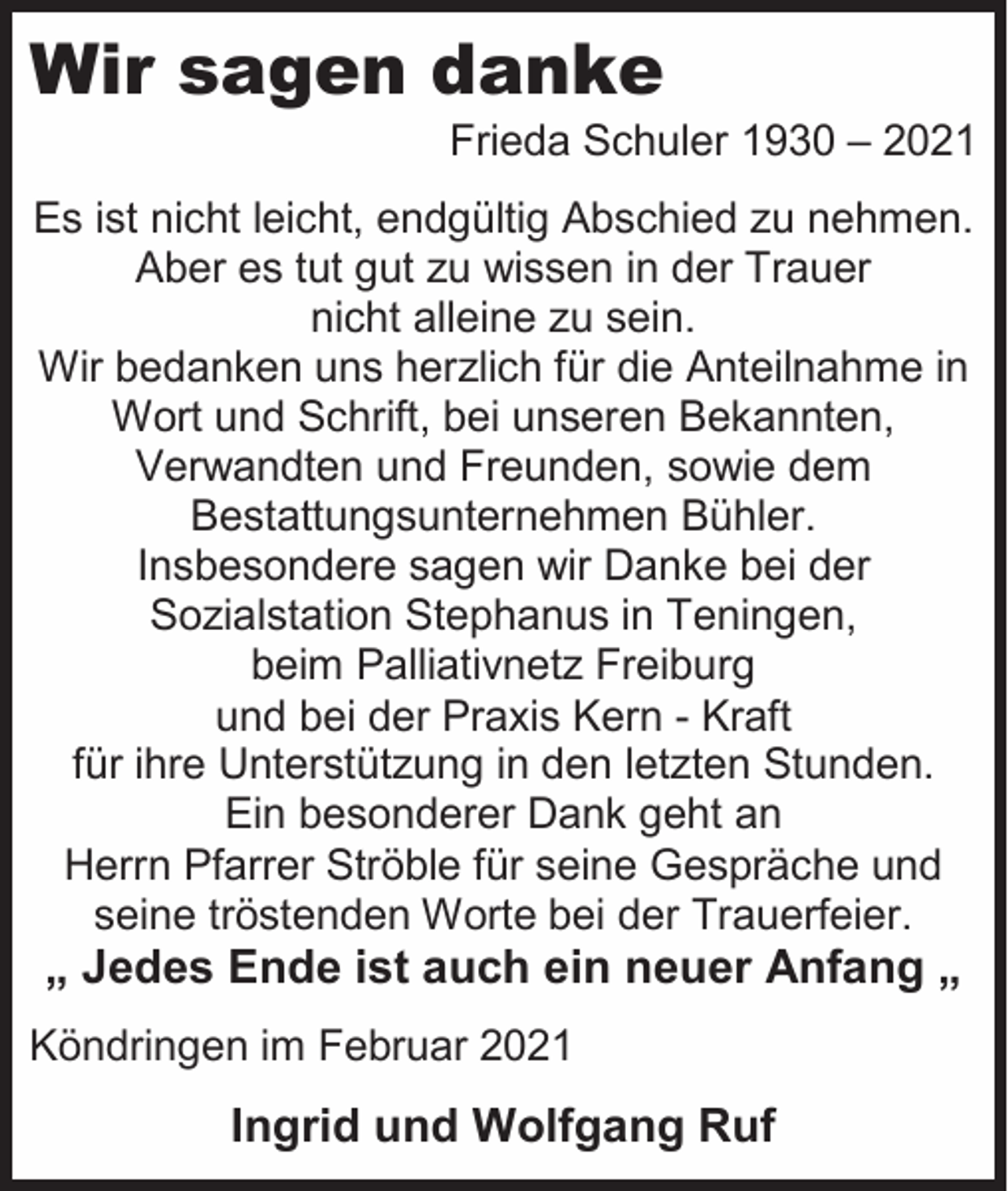 <p>Wir sagen danke<br />Frieda Schuler 1930 – 2021<br />Es ist nicht leicht, endgültig Abschied zu nehmen.<br />Aber es tut gut zu wissen in der Trauer<br />nicht alleine zu sein.<br />Wir bedanken uns herzlich für die Anteilnahme in<br />Wort und Schrift, bei unseren Bekannten,<br />Verwandten und Freunden, sowie dem<br />Bestattungsunternehmen Bühler.<br />Insbesondere sagen wir Danke bei der<br />Sozialstation Stephanus in Teningen,<br />beim Palliativnetz Freiburg<br />und bei der Praxis Kern - Kraft<br />für ihre Unterstützung in den letzten Stunden.<br />Ein besonderer Dank geht an<br />Herrn Pfarrer Ströble für seine Gespräche und<br />seine tröstenden Worte bei der Trauerfeier.</p><p>„ Jedes Ende ist auch ein neuer Anfang „<br />Köndringen im Februar 2021</p><p>Ingrid und Wolfgang Ruf</p>