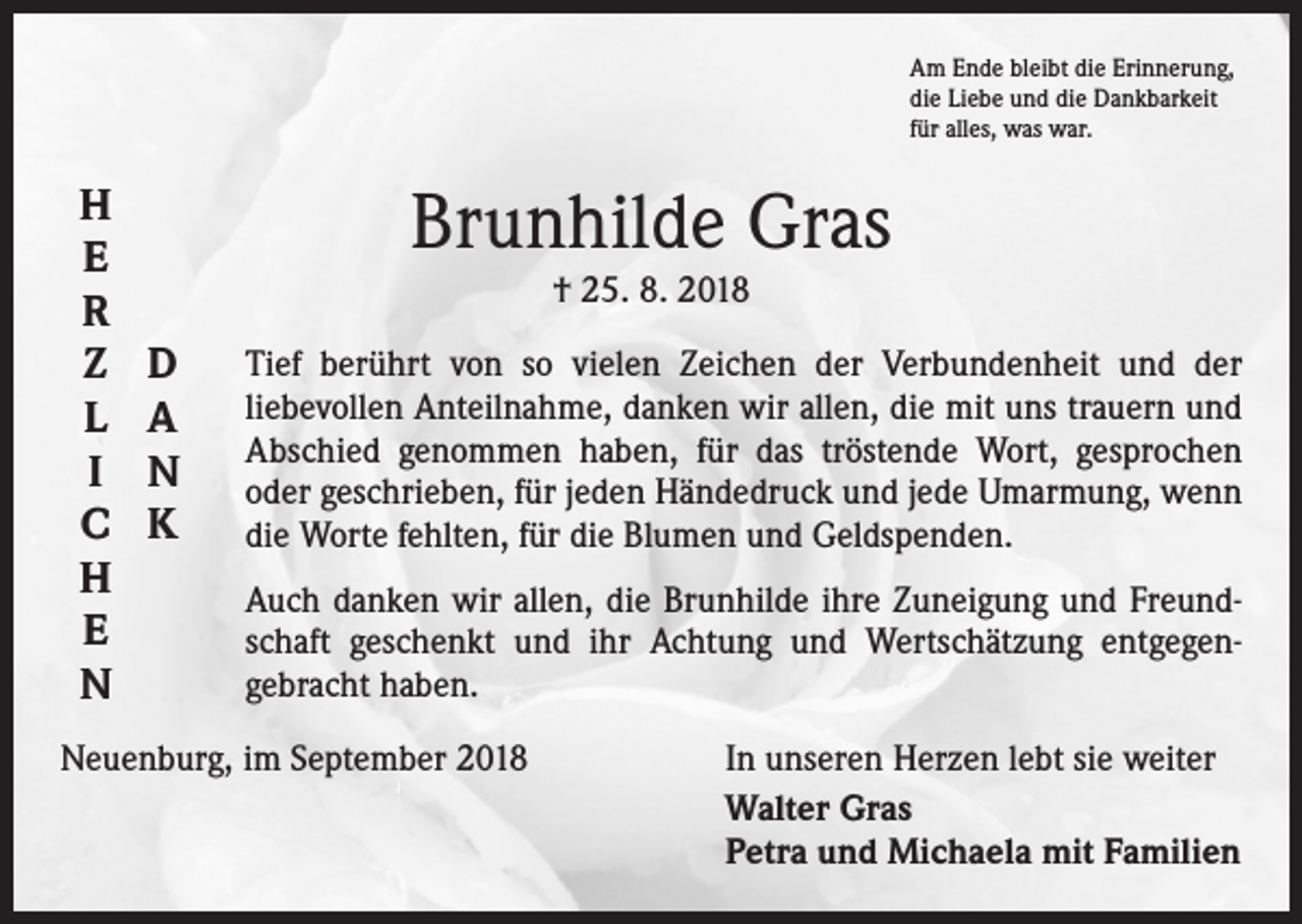 <p>Am Ende bleibt die Erinnerung,<br />die Liebe und die Dankbarkeit<br />für alles, was war.</p><p>H<br />E<br />R<br />Z<br />L<br />I<br />C<br />H<br />E<br />N</p><p>D<br />A<br />N<br />K</p><p>Brunhilde Gras<br />† 25. 8. 2018<br />Tief berührt von so vielen Zeichen der Verbundenheit und der<br />­liebevollen Anteilnahme, danken wir allen, die mit uns trauern und<br />Abschied genommen haben, für das tröstende Wort, gesprochen<br />oder geschrieben, für jeden Händedruck und jede Umarmung, wenn<br />die Worte fehlten, für die Blumen und Geldspenden.<br />Auch danken wir allen, die Brunhilde ihre Zuneigung und Freund­<br />schaft geschenkt und ihr Achtung und Wertschätzung entgegen­<br />gebracht haben.</p><p>Neuenburg, im September 2018</p><p>In unseren Herzen lebt sie weiter<br />Walter Gras<br />Petra und Michaela mit Familien</p>