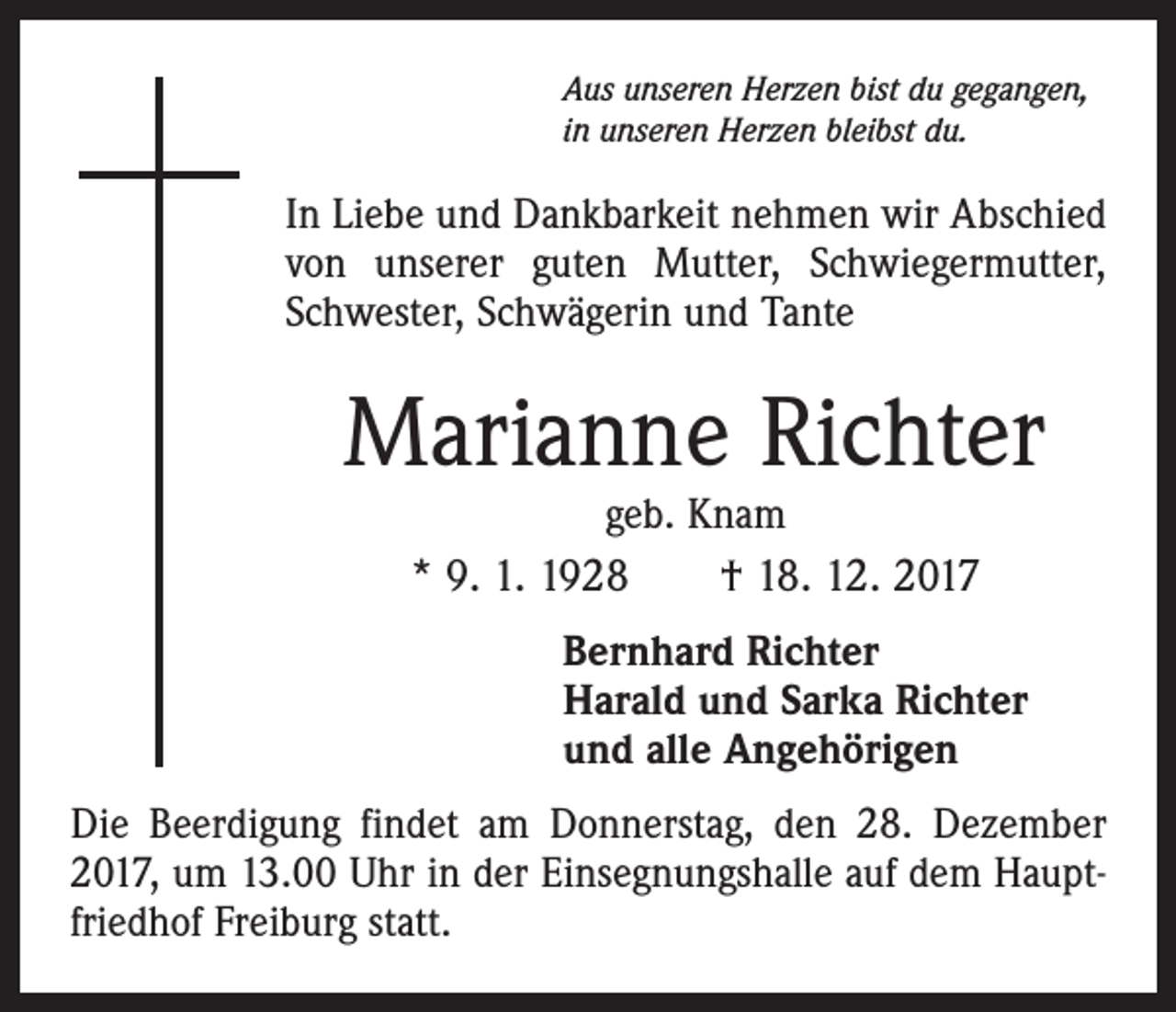 <p>Aus unseren Herzen bist du gegangen,<br />in unseren Herzen bleibst du.</p><p>In Liebe und Dankbarkeit nehmen wir Abschied<br />von unserer guten Mutter, Schwiegermutter,<br />Schwester, Schwägerin und Tante</p><p>Marianne Richter<br />geb. Knam<br />* 9. 1. 1928 † 18. 12. 2017</p><p>Bernhard Richter<br />Harald und Sarka Richter<br />und alle Angehörigen<br />Die Beerdigung findet am Donnerstag, den 28. Dezember<br />2017, um 13.00 Uhr in der Einsegnungshalle auf dem Hauptfriedhof Freiburg statt.</p>