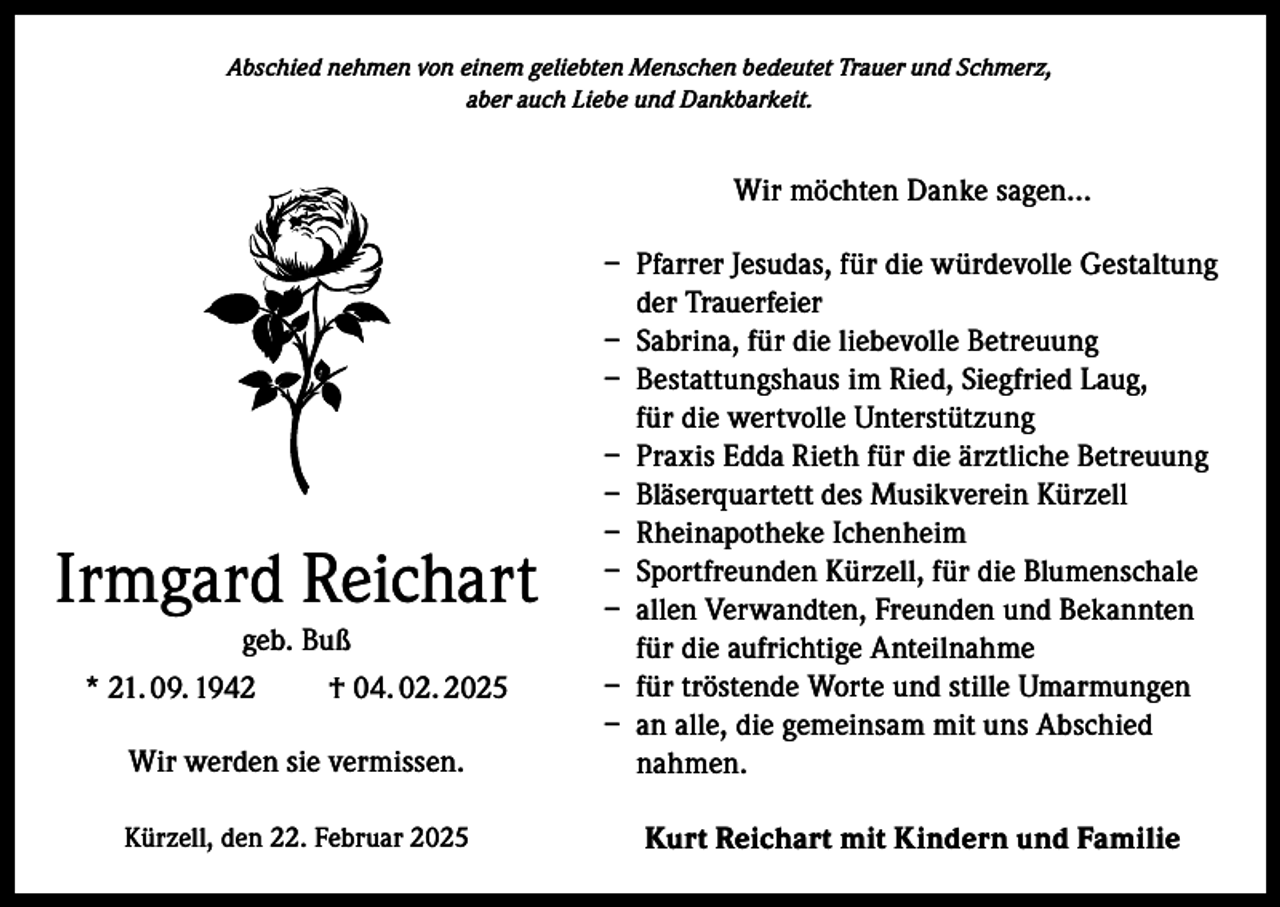 <p>Abschied nehmen von einem geliebten Menschen bedeutet Trauer und Schmerz,<br />aber auch Liebe und Dankbarkeit.</p><p>Wir möchten Danke sagen…</p><p>Wir werden sie vermissen.</p><p>– Pfarrer Jesudas, für die würdevolle Gestaltung<br />der Trauerfeier<br />– Sabrina, für die liebevolle Betreuung<br />– Bestattungshaus im Ried, Siegfried Laug,<br />für die wertvolle Unterstützung<br />– Praxis Edda Rieth für die ärztliche Betreuung<br />– Bläserquartett des Musikverein Kürzell<br />– Rheinapotheke Ichenheim<br />– Sportfreunden Kürzell, für die Blumenschale<br />– allen Verwandten, Freunden und Bekannten<br />für die aufrichtige Anteilnahme<br />– für tröstende Worte und stille Umarmungen<br />– an alle, die gemeinsam mit uns Abschied<br />nahmen.</p><p>Kürzell, den 22. Februar 2025</p><p>Kurt Reichart mit Kindern und Familie</p><p>Irmgard Reichart<br />geb. Buß<br />* 21. 09. 1942<br />† 04. 02. 2025</p>