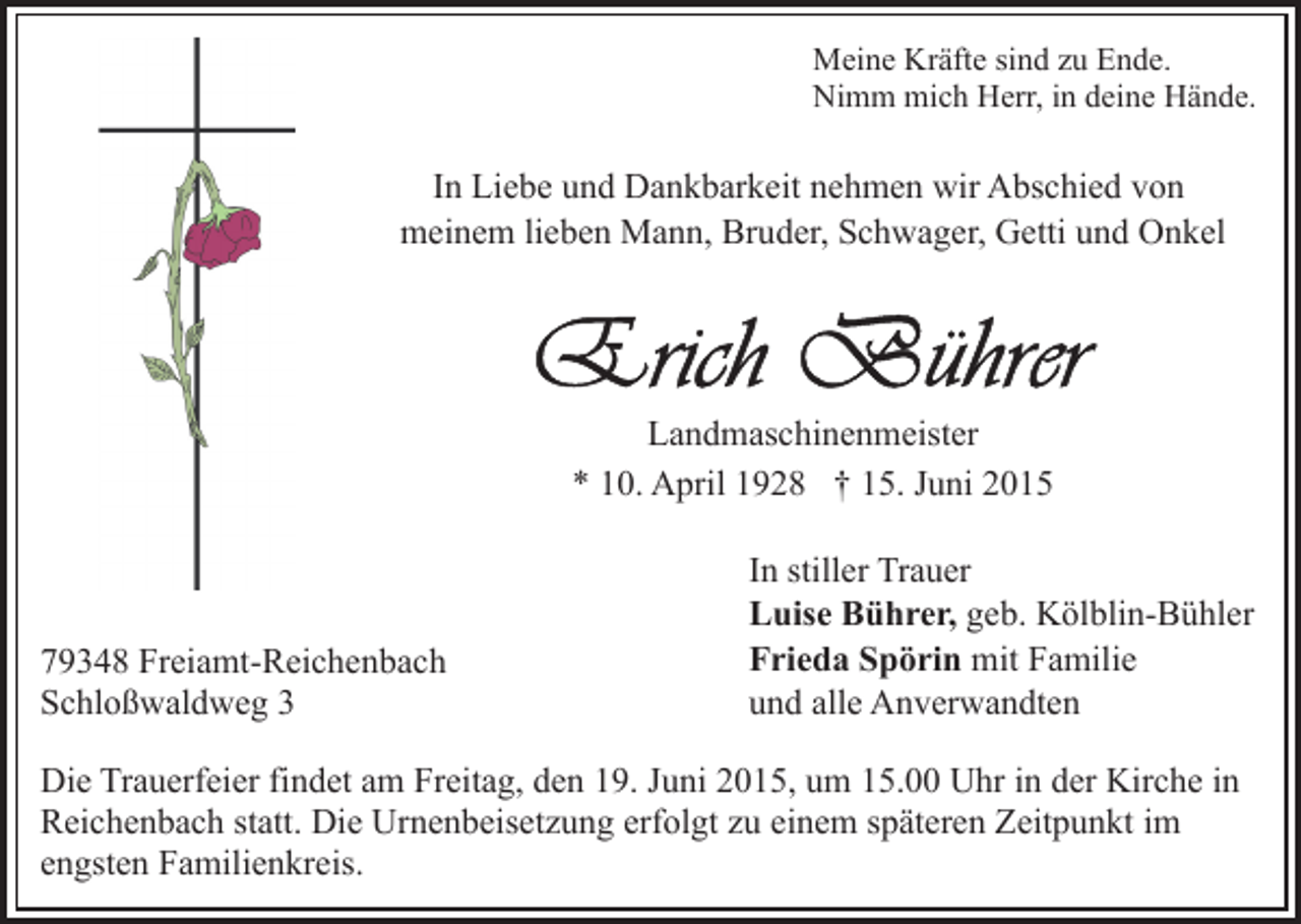 <p>Meine Kräfte sind zu Ende.<br />Nimm mich Herr, in deine Hände.</p><p>In Liebe und Dankbarkeit nehmen wir Abschied von<br />meinem lieben Mann, Bruder, Schwager, Getti und Onkel</p><p>Landmaschinenmeister<br />* 10. April 1928 † 15. Juni 2015</p><p>79348 Freiamt-Reichenbach<br />Schloßwaldweg 3</p><p>In stiller Trauer<br />Luise Bührer, geb. Kölblin-Bühler<br />Frieda Spörin mit Familie<br />und alle Anverwandten</p><p>Die Trauerfeier findet am Freitag, den 19. Juni 2015, um 15.00 Uhr in der Kirche in<br />Reichenbach statt. Die Urnenbeisetzung erfolgt zu einem späteren Zeitpunkt im<br />engsten Familienkreis.</p>