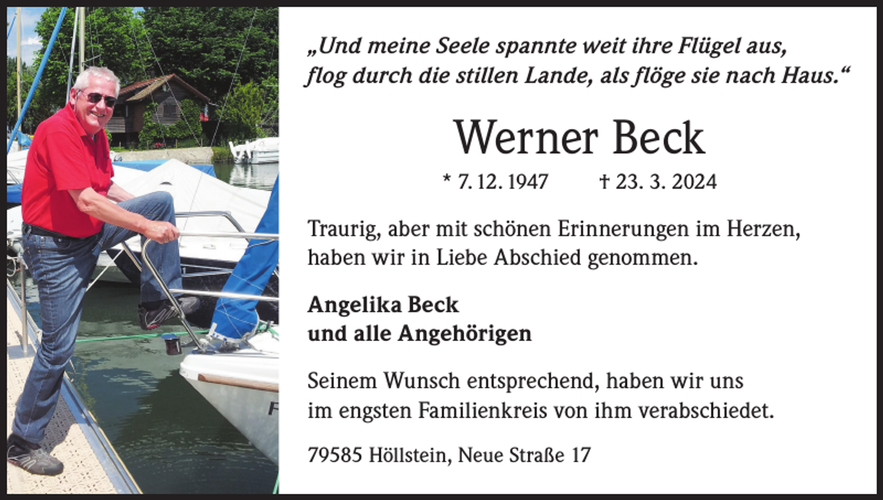 <p>„Und meine Seele spannte weit ihre Flügel aus,<br />flog durch die stillen Lande, als flöge sie nach Haus.“</p><p>Werner Beck<br />* 7. 12. 1947</p><p>† 23. 3. 2024</p><p>Traurig, aber mit schönen Erinnerungen im Herzen,<br />haben wir in Liebe Abschied genommen.<br />Angelika Beck<br />und alle Angehörigen<br />Seinem Wunsch entsprechend, haben wir uns<br />im engsten Familienkreis von ihm verabschiedet.<br />79585 Höllstein, Neue Straße 17</p>