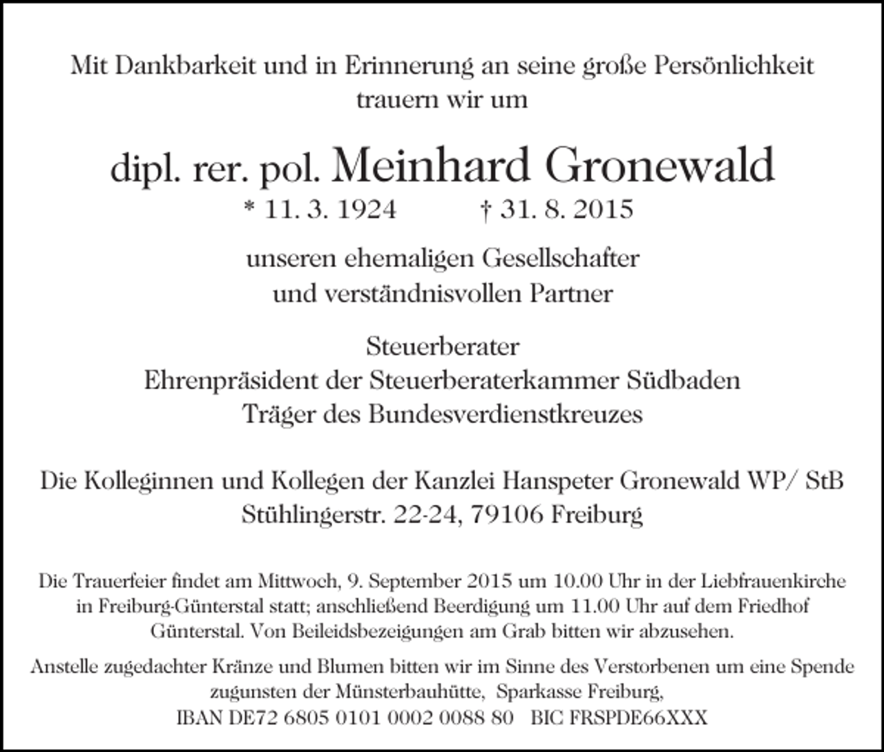<p>Mit Dankbarkeit und in Erinnerung an seine große Persönlichkeit<br />trauern wir um</p><p>dipl. rer. pol. Meinhard<br />* 11. 3. 1924</p><p>Gronewald</p><p>† 31. 8. 2015</p><p>unseren ehemaligen Gesellschafter<br />und verständnisvollen Partner<br />Steuerberater<br />Ehrenpräsident der Steuerberaterkammer Südbaden<br />Träger des Bundesverdienstkreuzes<br />Die Kolleginnen und Kollegen der Kanzlei Hanspeter Gronewald WP/ StB<br />Stühlingerstr. 22-24, 79106 Freiburg<br />Die Trauerfeier findet am Mittwoch, 9. September 2015 um 10.00 Uhr in der Liebfrauenkirche<br />in Freiburg-Günterstal statt; anschließend Beerdigung um 11.00 Uhr auf dem Friedhof<br />Günterstal. Von Beileidsbezeigungen am Grab bitten wir abzusehen.<br />Anstelle zugedachter Kränze und Blumen bitten wir im Sinne des Verstorbenen um eine Spende<br />zugunsten der Münsterbauhütte, Sparkasse Freiburg,<br />IBAN DE72 6805 0101 0002 0080 BIC FRSPDE66XXX</p>