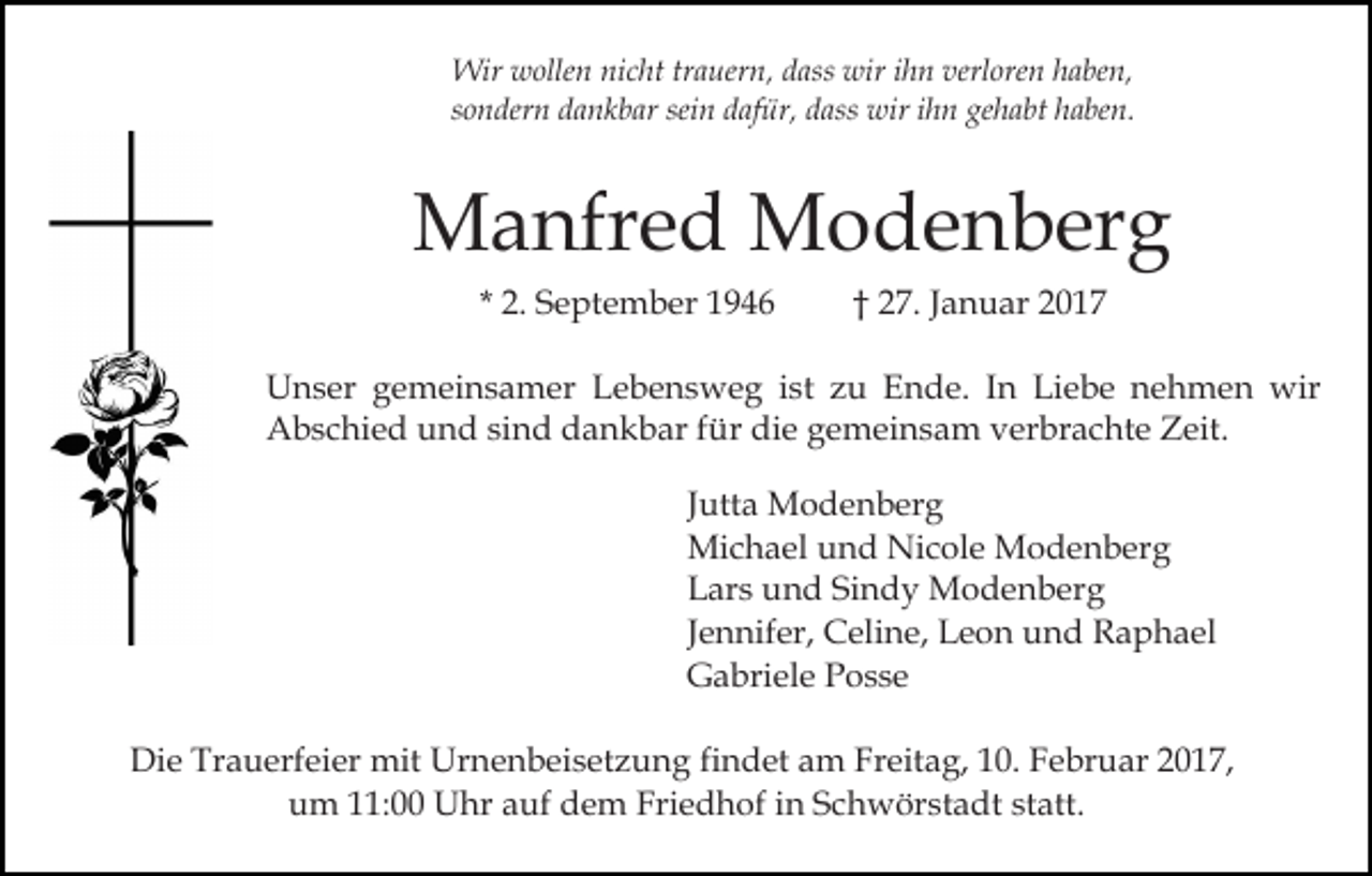 <p>Wir wollen nicht trauern, dass wir ihn verloren haben,<br />sondern dankbar sein dafür, dass wir ihn gehabt haben.</p><p>Manfred Modenberg<br />* 2. September 1946</p><p>† 27. Januar 2017</p><p>Unser gemeinsamer Lebensweg ist zu Ende. In Liebe nehmen wir<br />Abschied und sind dankbar für die gemeinsam verbrachte Zeit.<br />Jutta Modenberg<br />Michael und Nicole Modenberg<br />Lars und Sindy Modenberg<br />Jennifer, Celine, Leon und Raphael<br />Gabriele Posse<br />Die Trauerfeier mit Urnenbeisetzung findet am Freitag, 10. Februar 2017,<br />um 11:00 Uhr auf dem Friedhof in Schwörstadt statt.</p>