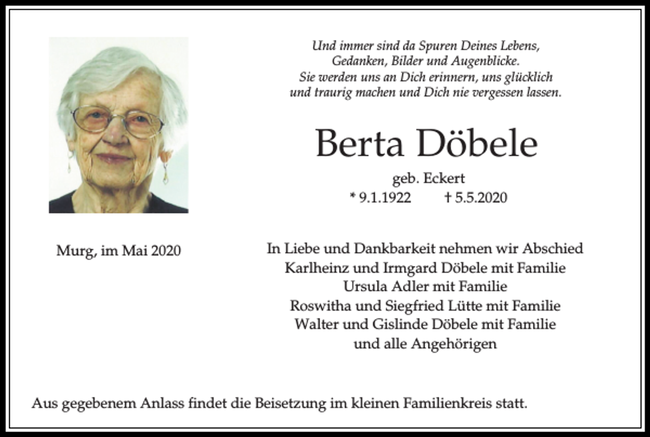 <p>Und immer sind da Spuren Deines Lebens,<br />Gedanken, Bilder und Augenblicke.<br />Sie werden uns an Dich erinnern, uns glücklich<br />und traurig machen und Dich nie vergessen lassen.</p><p>Berta Döbele<br />geb. Eckert<br />* 9.1.1922<br />† 5.5.2020<br />Murg, im Mai 2020</p><p>In Liebe und Dankbarkeit nehmen wir Abschied<br />Karlheinz und Irmgard Döbele mit Familie<br />Ursula Adler mit Familie<br />Roswitha und Siegfried Lütte mit Familie<br />Walter und Gislinde Döbele mit Familie<br />und alle Angehörigen</p><p>Aus gegebenem Anlass findet die Beisetzung im kleinen Familienkreis statt.</p>
