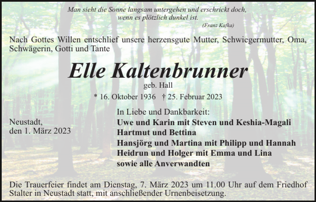 <p>Man sieht die Sonne langsam untergehen und erschrickt doch,<br />wenn es plötzlich dunkel ist.<br />(Franz Kafka)</p><p>Nach Gottes Willen entschlief unsere herzensgute Mutter, Schwiegermutter, Oma,<br />Schwägerin, Gotti und Tante</p><p>Elle Kaltenbrunner<br />geb. Hall<br />* 16. Oktober 1936 † 25. Februar 2023</p><p>Neustadt,<br />den 1. März 2023</p><p>In Liebe und Dankbarkeit:<br />Uwe und Karin mit Steven und Keshia-Magali<br />Hartmut und Bettina<br />Hansjörg und Martina mit Philipp und Hannah<br />Heidrun und Holger mit Emma und Lina<br />sowie alle Anverwandten</p><p>Die Trauerfeier findet am Dienstag, 7. März 2023 um 11.00 Uhr auf dem Friedhof<br />Stalter in Neustadt statt, mit anschließender Urnenbeisetzung.</p>