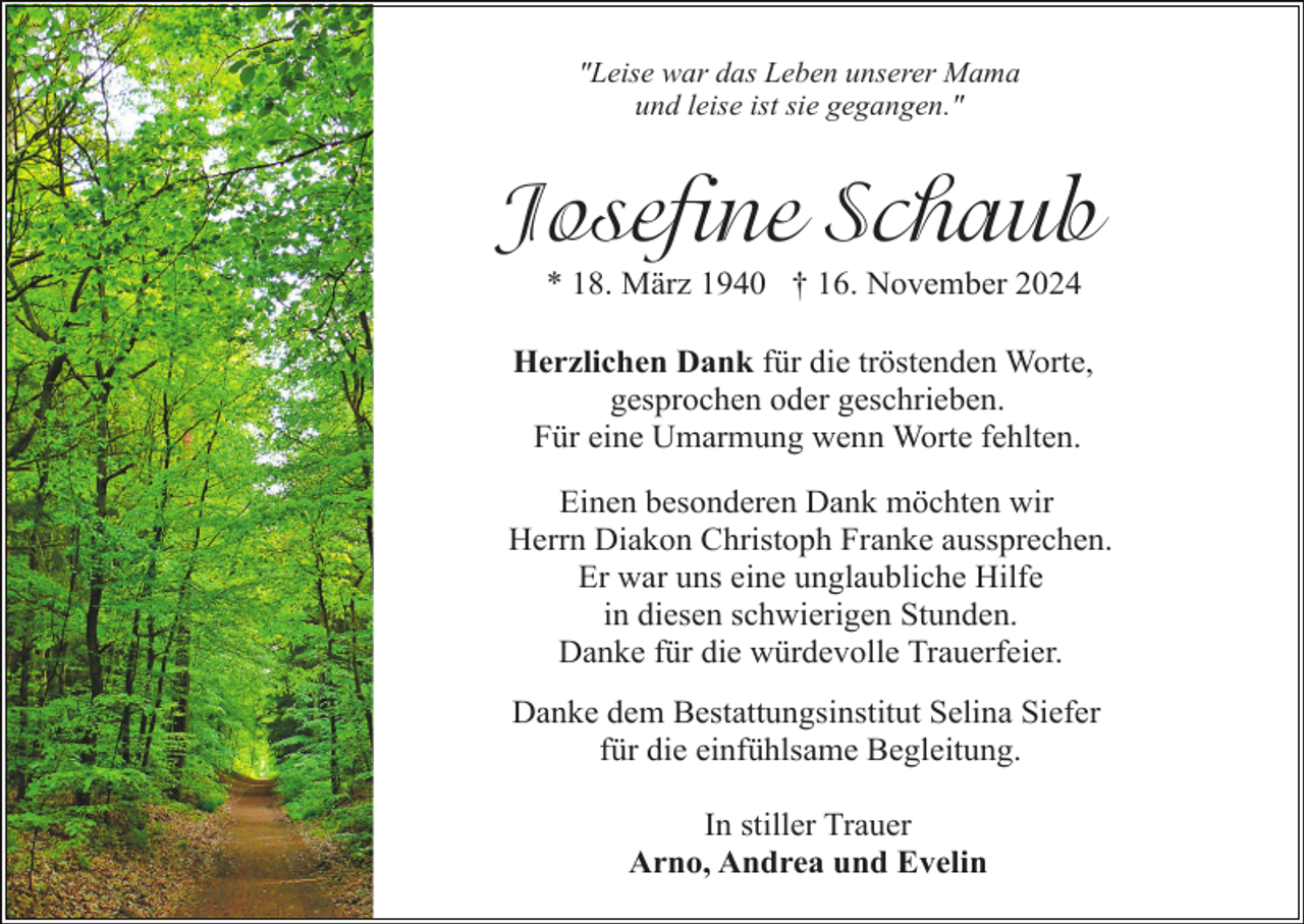 <p>"Leise war das Leben unserer Mama<br />und leise ist sie gegangen."</p><p>Josefine Schaub<br />* 18. März 1940 † 16. November 2024<br />Herzlichen Dank für die tröstenden Worte,<br />gesprochen oder geschrieben.<br />Für eine Umarmung wenn Worte fehlten.<br />Einen besonderen Dank möchten wir<br />Herrn Diakon Christoph Franke aussprechen.<br />Er war uns eine unglaubliche Hilfe<br />in diesen schwierigen Stunden.<br />Danke für die würdevolle Trauerfeier.<br />Danke dem Bestattungsinstitut Selina Siefer<br />für die einfühlsame Begleitung.<br />In stiller Trauer<br />Arno, Andrea und Evelin</p>
