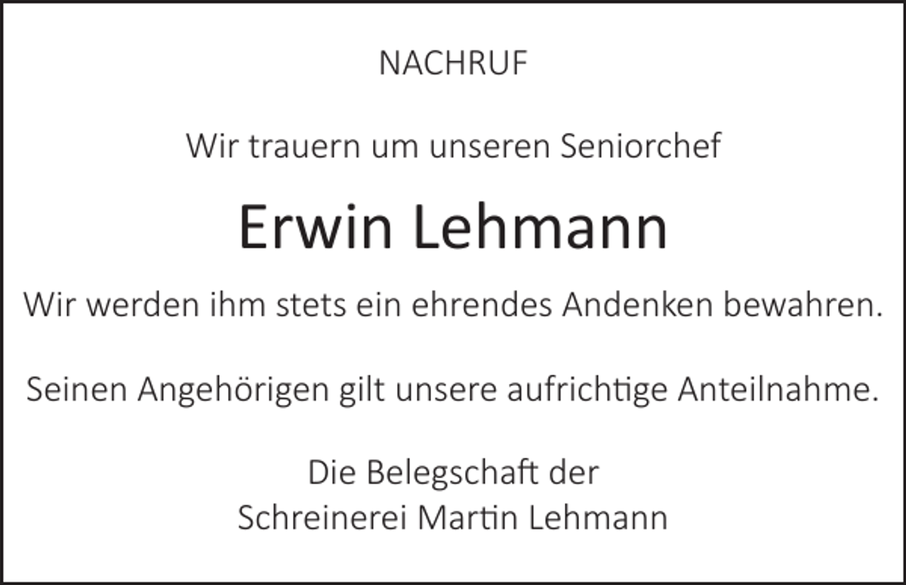 <p>NACHRUF<br />Wir trauern um unseren Seniorchef</p><p>Erwin Lehmann<br />Wir werden ihm stets ein ehrendes Andenken bewahren.<br />Seinen Angehörigen gilt unsere aufrichtige Anteilnahme.<br />Die Belegschaft der<br />Schreinerei Martin Lehmann</p>