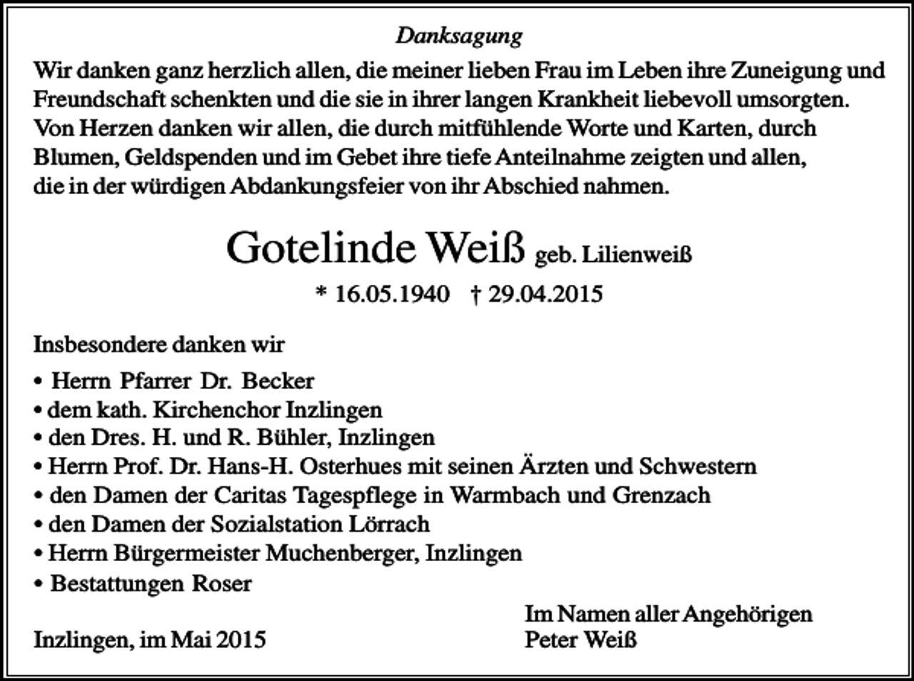 <p>Danksagung<br />Wir danken ganz herzlich allen, die meiner lieben Frau im Leben ihre Zuneigung und<br />Freundschaft schenkten und die sie in ihrer langen Krankheit liebevoll umsorgten.<br />Von Herzen danken wir allen, die durch mitfühlende Worte und Karten, durch<br />Blumen, Geldspenden und im Gebet ihre tiefe Anteilnahme zeigten und allen,<br />die in der würdigen Abdankungsfeier von ihr Abschied nahmen.</p><p>Gotelinde Weiß geb. Lilienweiß<br />* 16.05.1940 † 29.04.2015<br />Insbesondere danken wir<br />• Herrn Pfarrer Dr. Becker<br />• dem kath. Kirchenchor Inzlingen<br />• den Dres. H. und R. Bühler, Inzlingen<br />• Herrn Prof. Dr. Hans-H. Osterhues mit seinen Ärzten und Schwestern<br />• den Damen der Caritas Tagespflege in Warmbach und Grenzach<br />• den Damen der Sozialstation Lörrach<br />• Herrn Bürgermeister Muchenberger, Inzlingen<br />• Bestattungen Roser<br />Im Namen aller Angehörigen<br />Inzlingen, im Mai 2015<br />Peter Weiß</p>