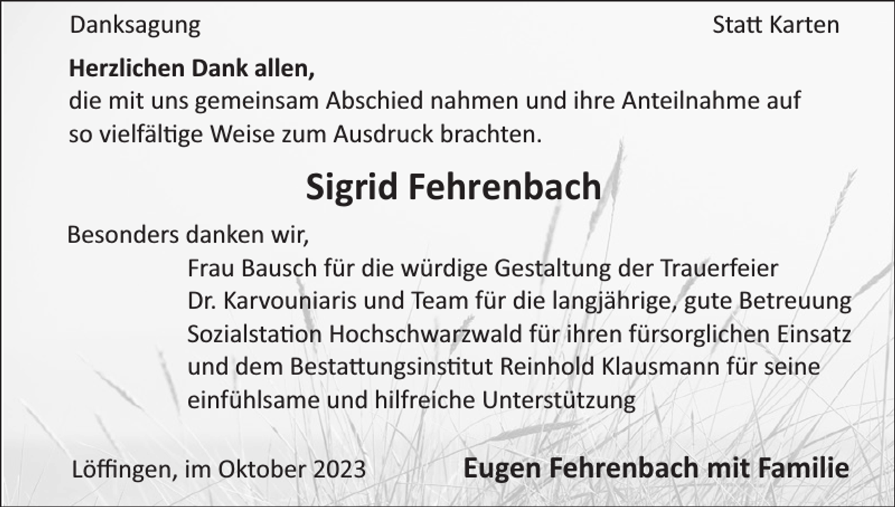 <p>Danksagung</p><p>Sta Karten</p><p>Herzlichen Dank allen,<br />die mit uns gemeinsam Abschied nahmen und ihre Anteilnahme auf<br />so vielfäl ge Weise zum Ausdruck brachten.</p><p>Sigrid Fehrenbach<br />Besonders danken wir,<br />Frau Bausch für die würdige Gestaltung der Trauerfeier<br />Dr. Karvouniaris und Team für die langjährige, gute Betreuung<br />Sozialsta on Hochschwarzwald für ihren fürsorglichen Einsatz<br />und dem Besta ungsins tut Reinhold Klausmann für seine<br />einfühlsame und hilfreiche Unterstützung<br />Löﬃngen, im Oktober 2023</p><p>Eugen Fehrenbach mit Familie</p>