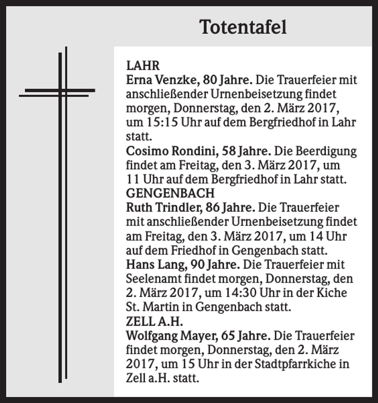<p>Totentafel<br />LAHR<br />Erna Venzke, 80 Jahre. Die Trauerfeier mit<br />anschließender Urnenbeisetzung findet<br />morgen, Donnerstag, den 2. März 2017,<br />um 15:15 Uhr auf dem Bergfriedhof in Lahr<br />statt.<br />Cosimo Rondini, 58 Jahre. Die Beerdigung<br />findet am Freitag, den 3. März 2017, um<br />11 Uhr auf dem Bergfriedhof in Lahr statt.<br />GENGENBACH<br />Ruth Trindler, 86 Jahre. Die Trauerfeier<br />mit anschließender Urnenbeisetzung findet<br />am Freitag, den 3. März 2017, um 14 Uhr<br />auf dem Friedhof in Gengenbach statt.<br />Hans Lang, 90 Jahre. Die Trauerfeier mit<br />Seelenamt findet morgen, Donnerstag, den<br />2. März 2017, um 14:30 Uhr in der Kiche<br />St. Martin in Gengenbach statt.<br />ZELL A.H.<br />Wolfgang Mayer, 65 Jahre. Die Trauerfeier<br />findet morgen, Donnerstag, den 2. März<br />2017, um 15 Uhr in der Stadtpfarrkiche in<br />Zell a.H. statt.</p>