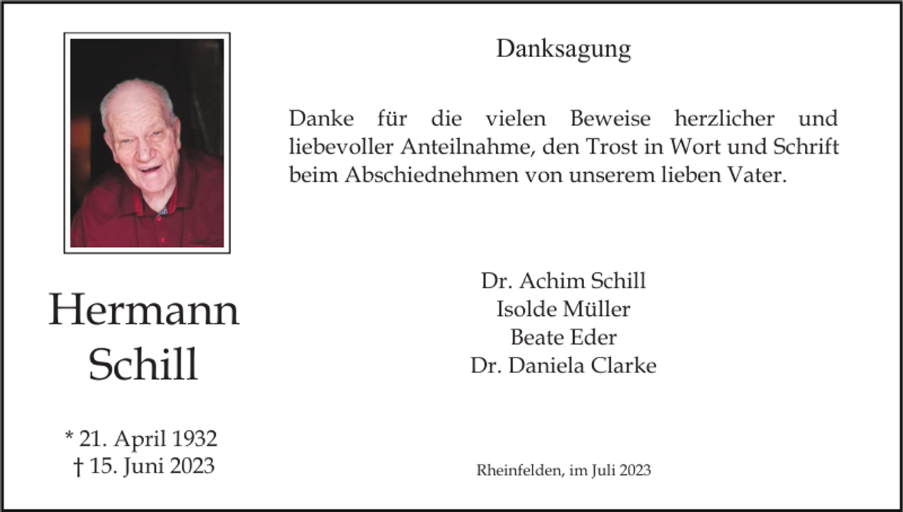 <p>Danksagung<br />Danke für die vielen Beweise herzlicher und<br />liebevoller Anteilnahme, den Trost in Wort und Schrift<br />beim Abschiednehmen von unserem lieben Vater.</p><p>Hermann<br />Schill<br />* 21. April 1932<br />† 15. Juni 2023</p><p>Dr. Achim Schill<br />Isolde Müller<br />Beate Eder<br />Dr. Daniela Clarke</p><p>Rheinfelden, im Juli 2023</p>