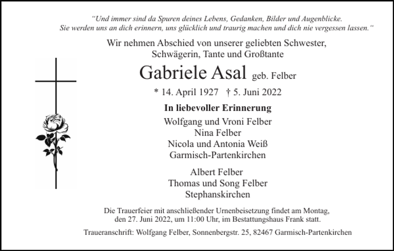 <p>“Und immer sind da Spuren deines Lebens, Gedanken, Bilder und Augenblicke.<br />Sie werden uns an dich erinnern, uns glücklich und traurig machen und dich nie vergessen lassen.“</p><p>Wir nehmen Abschied von unserer geliebten Schwester,<br />Schwägerin, Tante und Großtante</p><p>Gabriele Asal geb. Felber<br />* 14. April 1927 † 5. Juni 2022<br />In liebevoller Erinnerung<br />Wolfgang und Vroni Felber<br />Nina Felber<br />Nicola und Antonia Weiß<br />Garmisch-Partenkirchen<br />Albert Felber<br />Thomas und Song Felber<br />Stephanskirchen<br />Die Trauerfeier mit anschließender Urnenbeisetzung findet am Montag,<br />den 27. Juni 2022, um 11:00 Uhr, im Bestattungshaus Frank statt.<br />Traueranschrift: Wolfgang Felber, Sonnenbergstr. 25, 82467 Garmisch-Partenkirchen</p>