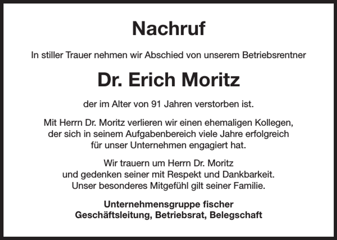 <p>Nachruf<br />In stiller Trauer nehmen wir Abschied von unserem Betriebsrentner</p><p>Dr. Erich Moritz<br />der im Alter von 91 Jahren verstorben ist.<br />Mit Herrn Dr. Moritz verlieren wir einen ehemaligen Kollegen,<br />der sich in seinem Aufgabenbereich viele Jahre erfolgreich<br />für unser Unternehmen engagiert hat.<br />Wir trauern um Herrn Dr. Moritz<br />und gedenken seiner mit Respekt und Dankbarkeit.<br />Unser besonderes Mitgefühl gilt seiner Familie.<br />Unternehmensgruppe fischer<br />Geschäftsleitung, Betriebsrat, Belegschaft</p>