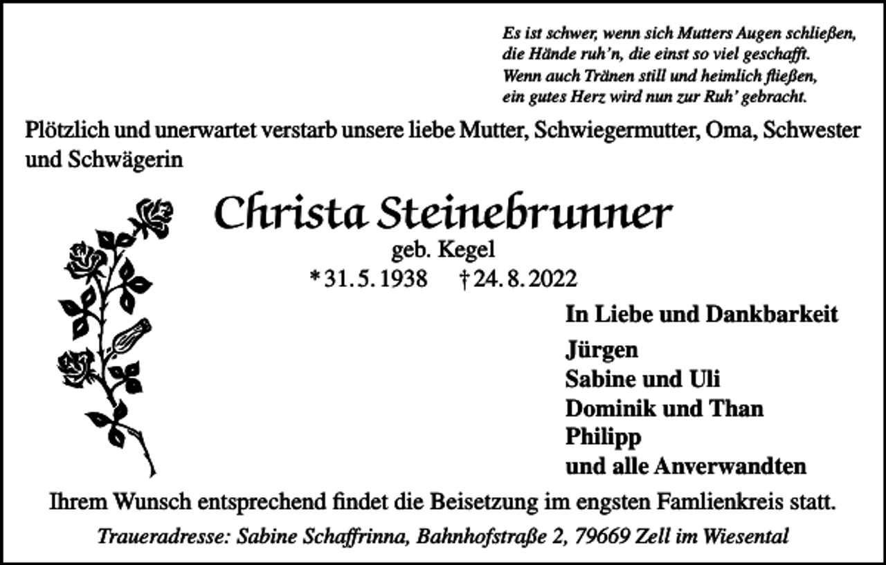 <p>Es ist schwer, wenn sich Mutters Augen schließen,<br />die Hände ruh’n, die einst so viel geschafft.<br />Wenn auch Tränen still und heimlich fließen,<br />ein gutes Herz wird nun zur Ruh’ gebracht.</p><p>Plötzlich und unerwartet verstarb unsere liebe Mutter, Schwiegermutter, Oma, Schwester<br />und Schwägerin</p><p>Christa Steinebrunner</p><p>geb. Kegel<br />* 31. 5. 1938 † 24. 8. 2022<br />In Liebe und Dankbarkeit<br />Jürgen<br />Sabine und Uli<br />Dominik und Than<br />Philipp<br />und alle Anverwandten<br />Ihrem Wunsch entsprechend findet die Beisetzung im engsten Famlienkreis statt.<br />Traueradresse: Sabine Schaffrinna, Bahnhofstraße 2, 79669 Zell im Wiesental</p>