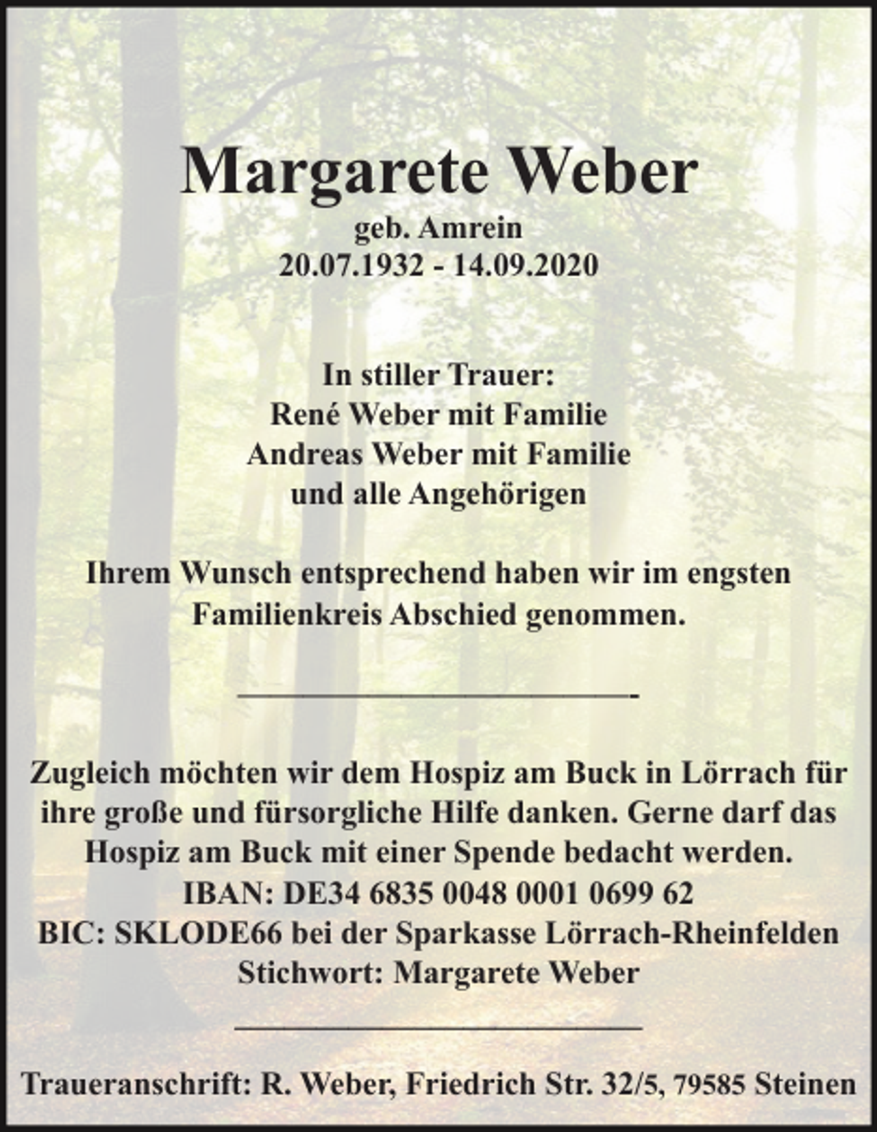 <p>Margarete Weber<br />geb. Amrein<br />20.07.1932 - 14.09.2020<br />In stiller Trauer:<br />René Weber mit Familie<br />Andreas Weber mit Familie<br />und alle Angehörigen<br />Ihrem Wunsch entsprechend haben wir im engsten<br />Familienkreis Abschied genommen.<br />————————————Zugleich möchten wir dem Hospiz am Buck in Lörrach für<br />ihre große und fürsorgliche Hilfe danken. Gerne darf das<br />Hospiz am Buck mit einer Spende bedacht werden.<br />IBAN: DE34 6835 0048 0001 0699 62<br />BIC: SKLODE66 bei der Sparkasse Lörrach-Rheinfelden<br />Stichwort: Margarete Weber<br />_________________________<br />Traueranschrift: R. Weber, Friedrich Str. 32/5, 79585 Steinen</p>