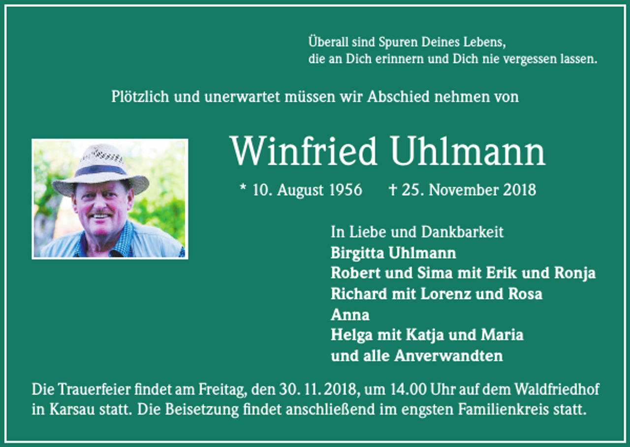 <p>Überall sind Spuren Deines Lebens,<br />die an Dich erinnern und Dich nie vergessen lassen.</p><p>Plötzlich und unerwartet müssen wir Abschied nehmen von</p><p>Winfried Uhlmann<br />* 10. August 1956 † 25. November 2018<br />In Liebe und Dankbarkeit<br />Birgitta Uhlmann<br />Robert und Sima mit Erik und Ronja<br />Richard mit Lorenz und Rosa<br />Anna<br />Helga mit Katja und Maria<br />und alle Anverwandten<br />Die Trauerfeier findet am Freitag, den 30. 11. 2018, um 14.00 Uhr auf dem Waldfriedhof<br />in Karsau statt. Die Beisetzung findet anschließend im engsten Familienkreis statt.</p>