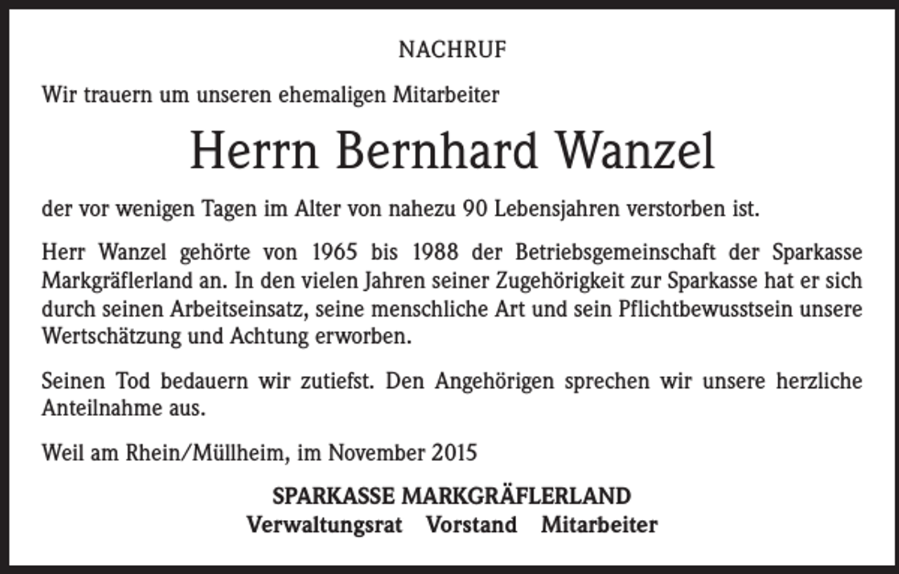 <p>NACHRUF<br />Wir trauern um unseren ehemaligen Mitarbeiter</p><p>Herrn Bernhard Wanzel<br />der vor wenigen Tagen im Alter von nahezu 90 Lebensjahren verstorben ist.<br />Herr Wanzel gehörte von 1965 bis 1988 der Betriebsgemeinschaft der Sparkasse<br />­Markgräflerland an. In den vielen Jahren seiner Zugehörigkeit zur Sparkasse hat er sich<br />durch seinen Arbeitseinsatz, seine menschliche Art und sein Pflichtbewusstsein unsere<br />Wertschätzung und Achtung erworben.<br />Seinen Tod bedauern wir zutiefst. Den Angehörigen sprechen wir unsere herzliche<br />Anteilnahme aus.<br />Weil am Rhein/Müllheim, im November 2015<br />SPARKASSE MARKGRÄFLERLAND<br />Verwaltungsrat Vorstand Mitarbeiter</p>