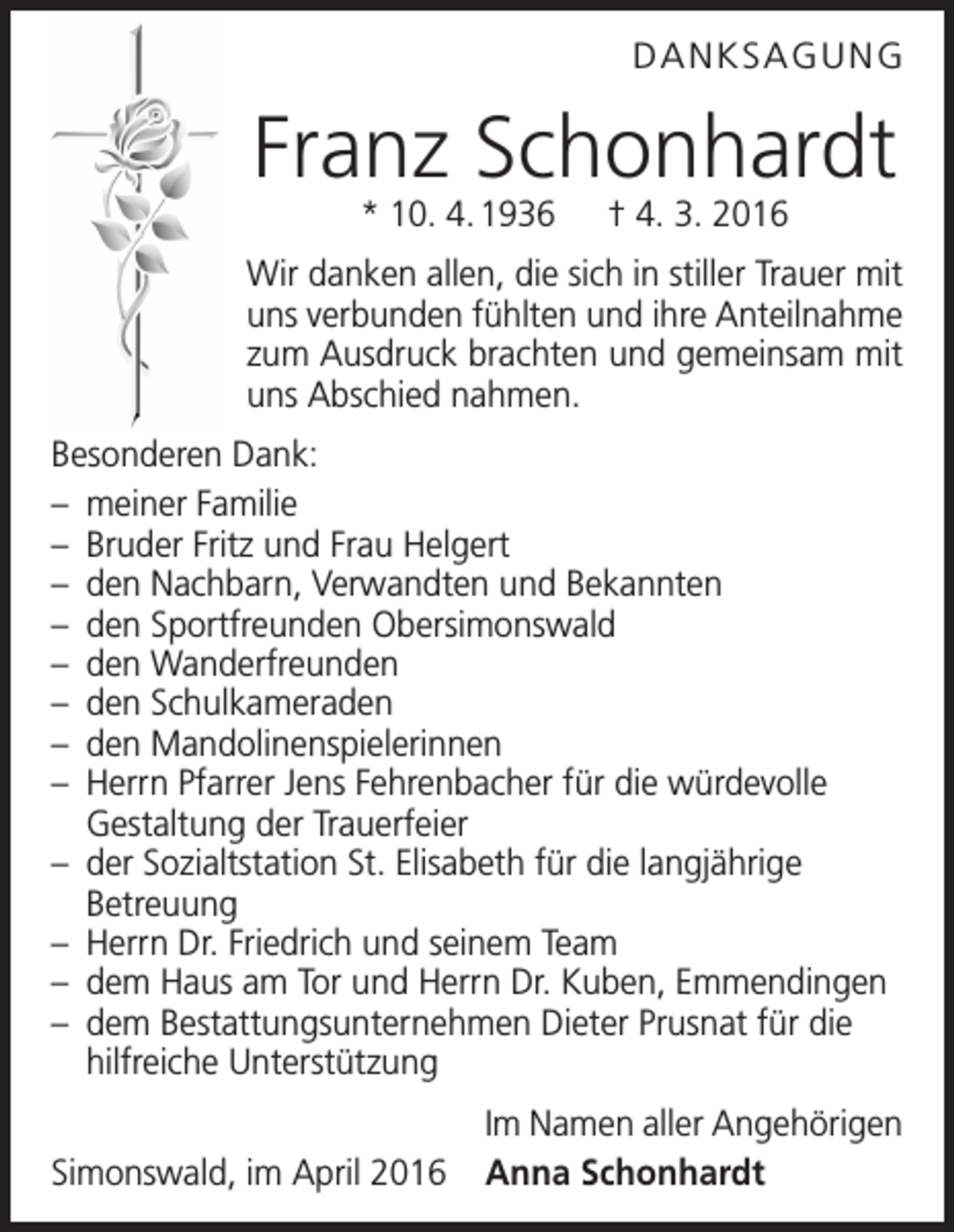 <p>DANKSAGUNG</p><p>Franz Schonhardt<br />* 10. 4. 1936 † 4. 3. 2016</p><p>Wir danken allen, die sich in stiller Trauer mit<br />uns verbunden fühlten und ihre Anteilnahme<br />zum Ausdruck brachten und gemeinsam mit<br />uns Abschied nahmen.<br />Besonderen Dank:<br />– meiner Familie<br />– Bruder Fritz und Frau Helgert<br />– den Nachbarn, Verwandten und Bekannten<br />– den Sportfreunden Obersimonswald<br />– den Wanderfreunden<br />– den Schulkameraden<br />– den Mandolinenspielerinnen<br />– Herrn Pfarrer Jens Fehrenbacher für die würdevolle<br />Gestaltung der Trauerfeier<br />– der Sozialtstation St. Elisabeth für die langjährige<br />Betreuung<br />– Herrn Dr. Friedrich und seinem Team<br />– dem Haus am Tor und Herrn Dr. Kuben, Emmendingen<br />– dem Bestattungsunternehmen Dieter Prusnat für die<br />­hilfreiche Unterstützung</p><p>Im Namen aller Angehörigen<br />Simonswald, im April 2016 Anna Schonhardt</p>