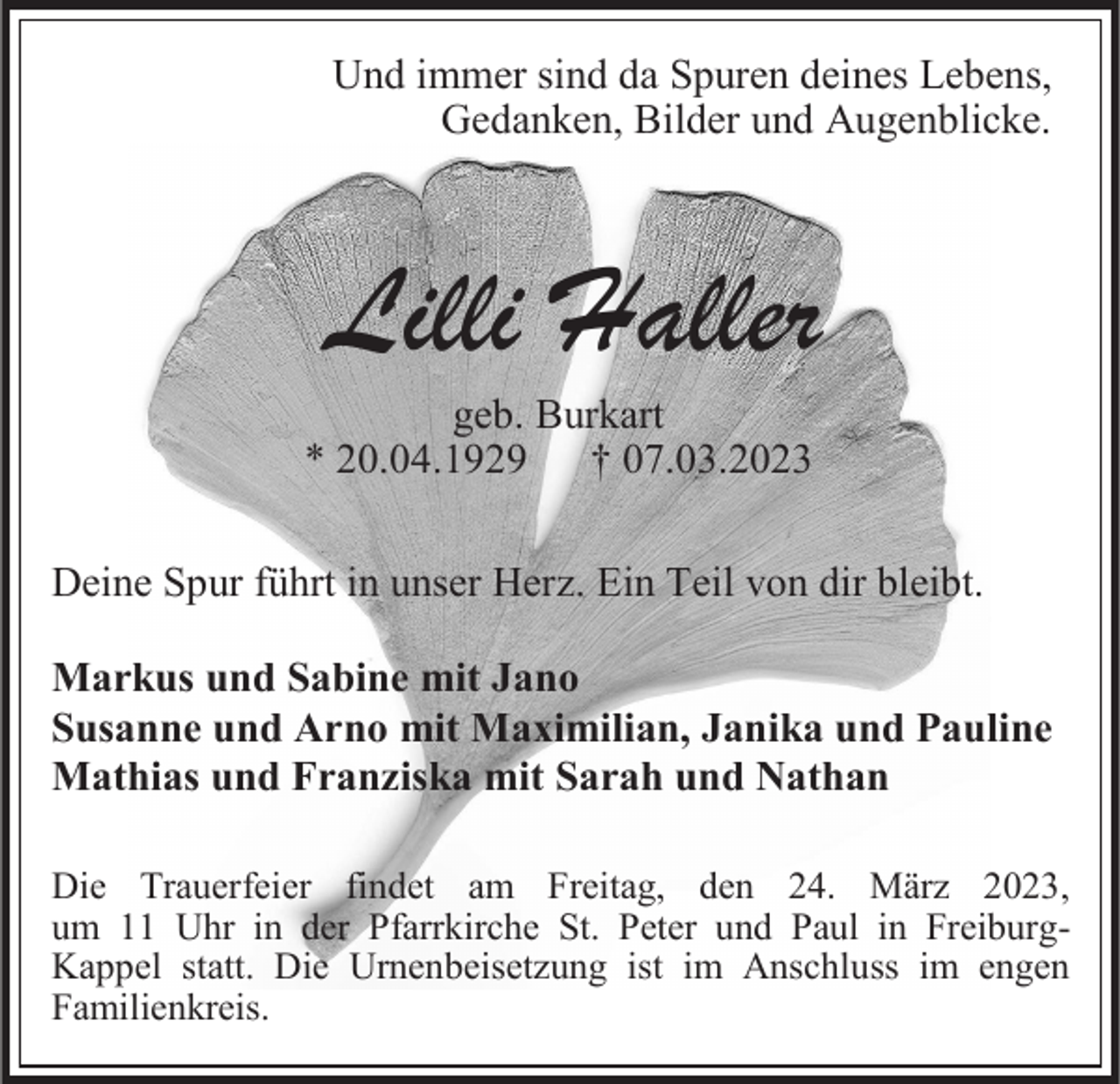 <p>Und immer sind da Spuren deines Lebens,<br />Gedanken, Bilder und Augenblicke.</p><p>Lilli Haller<br />geb. Burkart<br />* 20.04.1929 † 07.03.2023<br />Deine Spur führt in unser Herz. Ein Teil von dir bleibt.</p><p>Markus und Sabine mit Jano<br />Susanne und Arno mit Maximilian, Janika und Pauline<br />Mathias und Franziska mit Sarah und Nathan<br />Die Trauerfeier findet am Freitag, den 24. März 2023,<br />um 11 Uhr in der Pfarrkirche St. Peter und Paul in FreiburgKappel statt. Die Urnenbeisetzung ist im Anschluss im engen<br />Familienkreis.</p>